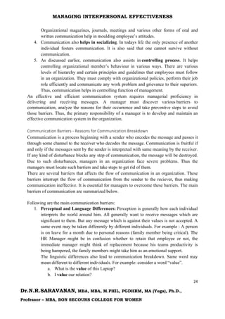 MANAGING INTERPERSONAL EFFECTIVENESS
24
Dr.N.R.SARAVANAN, MBA, MBA, M.PHIL, PGDHRM, MA (Yoga), Ph.D.,
Professor – MBA, BON SECOURS COLLEGE FOR WOMEN
Organizational magazines, journals, meetings and various other forms of oral and
written communication help in moulding employee’s attitudes.
4. Communication also helps in socializing. In todays life the only presence of another
individual fosters communication. It is also said that one cannot survive without
communication.
5. As discussed earlier, communication also assists in controlling process. It helps
controlling organizational member’s behaviour in various ways. There are various
levels of hierarchy and certain principles and guidelines that employees must follow
in an organization. They must comply with organizational policies, perform their job
role efficiently and communicate any work problem and grievance to their superiors.
Thus, communication helps in controlling function of management.
An effective and efficient communication system requires managerial proficiency in
delivering and receiving messages. A manager must discover various barriers to
communication, analyze the reasons for their occurrence and take preventive steps to avoid
those barriers. Thus, the primary responsibility of a manager is to develop and maintain an
effective communication system in the organization.
Communication Barriers - Reasons for Communication Breakdown
Communication is a process beginning with a sender who encodes the message and passes it
through some channel to the receiver who decodes the message. Communication is fruitful if
and only if the messages sent by the sender is interpreted with same meaning by the receiver.
If any kind of disturbance blocks any step of communication, the message will be destroyed.
Due to such disturbances, managers in an organization face severe problems. Thus the
managers must locate such barriers and take steps to get rid of them.
There are several barriers that affects the flow of communication in an organization. These
barriers interrupt the flow of communication from the sender to the reciever, thus making
communication ineffective. It is essential for managers to overcome these barriers. The main
barriers of communication are summarized below.
Following are the main communication barriers:
1. Perceptual and Language Differences: Perception is generally how each individual
interprets the world around him. All generally want to receive messages which are
significant to them. But any message which is against their values is not accepted. A
same event may be taken differently by different individuals. For example : A person
is on leave for a month due to personal reasons (family member being critical). The
HR Manager might be in confusion whether to retain that employee or not, the
immediate manager might think of replacement because his teams productivity is
being hampered, the family members might take him as an emotional support.
The linguistic differences also lead to communication breakdown. Same word may
mean different to different individuals. For example: consider a word “value”.
a. What is the value of this Laptop?
b. I value our relation?
 