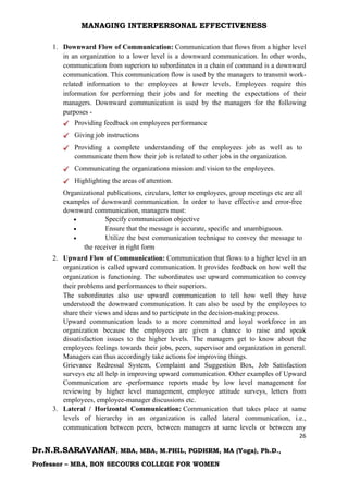 MANAGING INTERPERSONAL EFFECTIVENESS
26
Dr.N.R.SARAVANAN, MBA, MBA, M.PHIL, PGDHRM, MA (Yoga), Ph.D.,
Professor – MBA, BON SECOURS COLLEGE FOR WOMEN
1. Downward Flow of Communication: Communication that flows from a higher level
in an organization to a lower level is a downward communication. In other words,
communication from superiors to subordinates in a chain of command is a downward
communication. This communication flow is used by the managers to transmit work-
related information to the employees at lower levels. Employees require this
information for performing their jobs and for meeting the expectations of their
managers. Downward communication is used by the managers for the following
purposes -
Providing feedback on employees performance
Giving job instructions
Providing a complete understanding of the employees job as well as to
communicate them how their job is related to other jobs in the organization.
Communicating the organizations mission and vision to the employees.
Highlighting the areas of attention.
Organizational publications, circulars, letter to employees, group meetings etc are all
examples of downward communication. In order to have effective and error-free
downward communication, managers must:
 Specify communication objective
 Ensure that the message is accurate, specific and unambiguous.
 Utilize the best communication technique to convey the message to
the receiver in right form
2. Upward Flow of Communication: Communication that flows to a higher level in an
organization is called upward communication. It provides feedback on how well the
organization is functioning. The subordinates use upward communication to convey
their problems and performances to their superiors.
The subordinates also use upward communication to tell how well they have
understood the downward communication. It can also be used by the employees to
share their views and ideas and to participate in the decision-making process.
Upward communication leads to a more committed and loyal workforce in an
organization because the employees are given a chance to raise and speak
dissatisfaction issues to the higher levels. The managers get to know about the
employees feelings towards their jobs, peers, supervisor and organization in general.
Managers can thus accordingly take actions for improving things.
Grievance Redressal System, Complaint and Suggestion Box, Job Satisfaction
surveys etc all help in improving upward communication. Other examples of Upward
Communication are -performance reports made by low level management for
reviewing by higher level management, employee attitude surveys, letters from
employees, employee-manager discussions etc.
3. Lateral / Horizontal Communication: Communication that takes place at same
levels of hierarchy in an organization is called lateral communication, i.e.,
communication between peers, between managers at same levels or between any
 