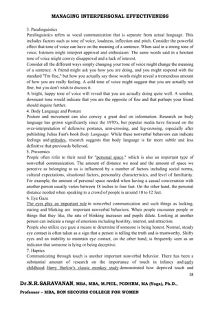 MANAGING INTERPERSONAL EFFECTIVENESS
28
Dr.N.R.SARAVANAN, MBA, MBA, M.PHIL, PGDHRM, MA (Yoga), Ph.D.,
Professor – MBA, BON SECOURS COLLEGE FOR WOMEN
3. Paralinguistics
Paralinguistics refers to vocal communication that is separate from actual language. This
includes factors such as tone of voice, loudness, inflection and pitch. Consider the powerful
effect that tone of voice can have on the meaning of a sentence. When said in a strong tone of
voice, listeners might interpret approval and enthusiasm. The same words said in a hesitant
tone of voice might convey disapproval and a lack of interest.
Consider all the different ways simply changing your tone of voice might change the meaning
of a sentence. A friend might ask you how you are doing, and you might respond with the
standard "I'm fine," but how you actually say those words might reveal a tremendous amount
of how you are really feeling. A cold tone of voice might suggest that you are actually not
fine, but you don't wish to discuss it.
A bright, happy tone of voice will reveal that you are actually doing quite well. A somber,
downcast tone would indicate that you are the opposite of fine and that perhaps your friend
should inquire further.
4. Body Language and Posture
Posture and movement can also convey a great deal on information. Research on body
language has grown significantly since the 1970's, but popular media have focused on the
over-interpretation of defensive postures, arm-crossing, and leg-crossing, especially after
publishing Julius Fast's book Body Language. While these nonverbal behaviors can indicate
feelings and attitudes, research suggests that body language is far more subtle and less
definitive that previously believed.
5. Proxemics
People often refer to their need for "personal space," which is also an important type of
nonverbal communication. The amount of distance we need and the amount of space we
perceive as belonging to us is influenced by a number of factors including social norms,
cultural expectations, situational factors, personality characteristics, and level of familiarity.
For example, the amount of personal space needed when having a casual conversation with
another person usually varies between 18 inches to four feet. On the other hand, the personal
distance needed when speaking to a crowd of people is around 10 to 12 feet.
6. Eye Gaze
The eyes play an important role in nonverbal communication and such things as looking,
staring and blinking are important nonverbal behaviors. When people encounter people or
things that they like, the rate of blinking increases and pupils dilate. Looking at another
person can indicate a range of emotions including hostility, interest, and attraction.
People also utilize eye gaze a means to determine if someone is being honest. Normal, steady
eye contact is often taken as a sign that a person is telling the truth and is trustworthy. Shifty
eyes and an inability to maintain eye contact, on the other hand, is frequently seen as an
indicator that someone is lying or being deceptive.
7. Haptics
Communicating through touch is another important nonverbal behavior. There has been a
substantial amount of research on the importance of touch in infancy and early
childhood. Harry Harlow's classic monkey study demonstrated how deprived touch and
 