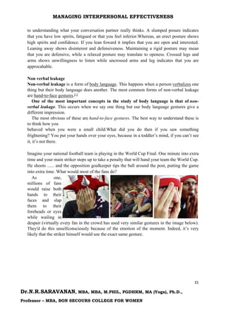 MANAGING INTERPERSONAL EFFECTIVENESS
31
Dr.N.R.SARAVANAN, MBA, MBA, M.PHIL, PGDHRM, MA (Yoga), Ph.D.,
Professor – MBA, BON SECOURS COLLEGE FOR WOMEN
to understanding what your conversation partner really thinks. A slumped posure indicates
that you have low spirits, fatigued or that you feel inferior.Whereas, an erect posture shows
high spirits and confidence. If you lean foward it implies that you are open and interested.
Leaning away shows disinterest and defensiveness. Maintaining a rigid posture may mean
that you are defensive, while a relaxed posture may translate to openess. Crossed legs and
arms shows unwillingness to listen while uncrossed arms and leg indicates that you are
approcahable.
Non verbal leakage
Non-verbal leakage is a form of body language. This happens when a person verbalizes one
thing but their body language does another. The most common forms of non-verbal leakage
are hand-to-face gestures.[1]
One of the most important concepts in the study of body language is that of non-
verbal leakage. This occurs when we say one thing but our body language gestures give a
different impression.
The most obvious of these are hand-to-face gestures. The best way to understand these is
to think how you
behaved when you were a small child.What did you do then if you saw something
frightening? You put your hands over your eyes, because in a toddler’s mind, if you can’t see
it, it’s not there.
Imagine your national football team is playing in the World Cup Final. One minute into extra
time and your main striker steps up to take a penalty that will hand your team the World Cup.
He shoots ...... and the opposition goalkeeper tips the ball around the post, putting the game
into extra time. What would most of the fans do?
As one,
millions of fans
would raise both
hands to their
faces and slap
them to their
foreheads or eyes
while wailing in
despair (virtually every fan in the crowd has used very similar gestures in the image below).
They'd do this unselfconsciously because of the emotion of the moment. Indeed, it’s very
likely that the striker himself would use the exact same gesture.
 