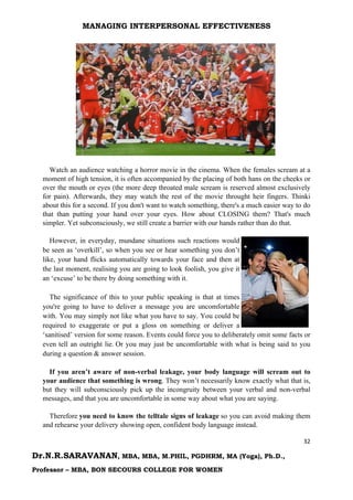 MANAGING INTERPERSONAL EFFECTIVENESS
32
Dr.N.R.SARAVANAN, MBA, MBA, M.PHIL, PGDHRM, MA (Yoga), Ph.D.,
Professor – MBA, BON SECOURS COLLEGE FOR WOMEN
Watch an audience watching a horror movie in the cinema. When the females scream at a
moment of high tension, it is often accompanied by the placing of both hans on the cheeks or
over the mouth or eyes (the more deep throated male scream is reserved almost exclusively
for pain). Afterwards, they may watch the rest of the movie throught heir fingers. Thinki
about this for a second. If you don't want to watch something, there's a much easier way to do
that than putting your hand over your eyes. How about CLOSING them? That's much
simpler. Yet subconsciously, we still create a barrier with our hands rather than do that.
However, in everyday, mundane situations such reactions would
be seen as ‘overkill’, so when you see or hear something you don’t
like, your hand flicks automatically towards your face and then at
the last moment, realising you are going to look foolish, you give it
an ‘excuse’ to be there by doing something with it.
The significance of this to your public speaking is that at times
you're going to have to deliver a message you are uncomfortable
with. You may simply not like what you have to say. You could be
required to exaggerate or put a gloss on something or deliver a
‘sanitised’ version for some reason. Events could force you to deliberately omit some facts or
even tell an outright lie. Or you may just be uncomfortable with what is being said to you
during a question & answer session.
If you aren’t aware of non-verbal leakage, your body language will scream out to
your audience that something is wrong. They won’t necessarily know exactly what that is,
but they will subconsciously pick up the incongruity between your verbal and non-verbal
messages, and that you are uncomfortable in some way about what you are saying.
Therefore you need to know the telltale signs of leakage so you can avoid making them
and rehearse your delivery showing open, confident body language instead.
 