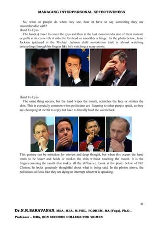 MANAGING INTERPERSONAL EFFECTIVENESS
33
Dr.N.R.SARAVANAN, MBA, MBA, M.PHIL, PGDHRM, MA (Yoga), Ph.D.,
Professor – MBA, BON SECOURS COLLEGE FOR WOMEN
So, what do people do when they see, hear or have to say something they are
uncomfortable with?
Hand To Eyes
The hand(s) move to cover the eyes and then at the last moment rubs one of them instead,
or pulls at its corner.Or it rubs the forehead or smoothes a fringe. In the photo below, Jesse
Jackson (pictured at the Michael Jackson child molestation trial) is almost watching
proceedings through his fingers like he's watching a scary movie.
Hand To Eyes
The same thing occurs, but the hand wipes the mouth, scratches the face or strokes the
chin. This is especially common when politicians are listening to other people speak, as they
are chomping at the bit to reply but have to literally hold the words back.
This gesture can be mistaken for interest and deep thought, but when this occurs the hand
tends to be lower and holds or strokes the chin without touching the mouth. It is the
fingers covering the mouth that makes all the difference. Look at the photo below of Bill
Clinton; he looks genuinely thoughtful about what is being said. In the photos above, the
politicians all look like they are dying to interrupt whoever is speaking.
 