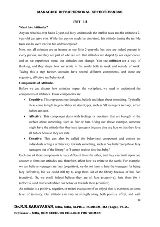 MANAGING INTERPERSONAL EFFECTIVENESS
34
Dr.N.R.SARAVANAN, MBA, MBA, M.PHIL, PGDHRM, MA (Yoga), Ph.D.,
Professor – MBA, BON SECOURS COLLEGE FOR WOMEN
UNIT - III
What Are Attitudes?
Anyone who has ever had a 2-year-old fully understands the terrible twos and the attitude a 2-
year-old can give you. While that person might be pint-sized, his attitude during the terrible
twos can be over ten feet tall and bulletproof.
Now, not all attitudes are as intense as our little 2-year-old, but they are indeed present in
every person, and they are part of who we are. Our attitudes are shaped by our experiences,
and as we experience more, our attitudes can change. You see, attitudes are a way of
thinking, and they shape how we relate to the world both in work and outside of work.
Taking this a step further, attitudes have several different components, and those are
cognitive, affective and behavioral.
Components of Attitudes
Before we can discuss how attitudes impact the workplace, we need to understand the
components of attitudes. Those components are:
 Cognitive: This represents our thoughts, beliefs and ideas about something. Typically
these come to light in generalities or stereotypes, such as 'all teenagers are lazy,' or 'all
babies are cute.'
 Affective: This component deals with feelings or emotions that are brought to the
surface about something, such as fear or hate. Using our above example, someone
might have the attitude that they hate teenagers because they are lazy or that they love
all babies because they are cute.
 Conative: This can also be called the behavioral component and centers on
individuals acting a certain way towards something, such as 'we better keep those lazy
teenagers out of the library,' or 'I cannot wait to kiss that baby.'
Each one of these components is very different from the other, and they can build upon one
another to form our attitudes and, therefore, affect how we relate to the world. For example,
we can believe teenagers are lazy (cognitive), we do not have to hate the teenagers for being
lazy (affective), but we could still try to keep them out of the library because of that fact
(conative). Or, we could indeed believe they are all lazy (cognitive), hate them for it
(affective) and that would drive our behavior towards them (conative).
An attitude is a positive, negative, or mixed evaluation of an object that is expressed at some
level of intensity. Our attitude can vary in strength along both positive affect, and with
 