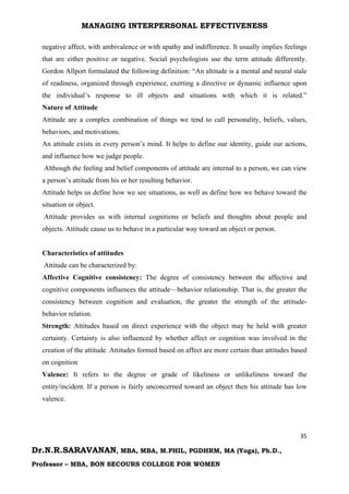 MANAGING INTERPERSONAL EFFECTIVENESS
35
Dr.N.R.SARAVANAN, MBA, MBA, M.PHIL, PGDHRM, MA (Yoga), Ph.D.,
Professor – MBA, BON SECOURS COLLEGE FOR WOMEN
negative affect, with ambivalence or with apathy and indifference. It usually implies feelings
that are either positive or negative. Social psychologists use the term attitude differently.
Gordon Allport formulated the following definition: “An altitude is a mental and neural stale
of readiness, organized through experience, exerting a directive or dynamic influence upon
the individual’s response to ill objects and situations with which it is related.”
Nature of Attitude
Attitude are a complex combination of things we tend to call personality, beliefs, values,
behaviors, and motivations.
An attitude exists in every person’s mind. It helps to define our identity, guide our actions,
and influence how we judge people.
Although the feeling and belief components of attitude are internal to a person, we can view
a person’s attitude from his or her resulting behavior.
Attitude helps us define how we see situations, as well as define how we behave toward the
situation or object.
Attitude provides us with internal cognitions or beliefs and thoughts about people and
objects. Attitude cause us to behave in a particular way toward an object or person.
Characteristics of attitudes
Attitude can be characterized by:
Affective Cognitive consistency: The degree of consistency between the affective and
cognitive components influences the attitude—behavior relationship. That is, the greater the
consistency between cognition and evaluation, the greater the strength of the attitude-
behavior relation.
Strength: Attitudes based on direct experience with the object may be held with greater
certainty. Certainty is also influenced by whether affect or cognition was involved in the
creation of the attitude. Attitudes formed based on affect are more certain than attitudes based
on cognition
Valence: It refers to the degree or grade of likeliness or unlikeliness toward the
entity/incident. If a person is fairly unconcerned toward an object then his attitude has low
valence.
 