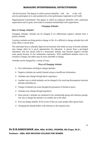 MANAGING INTERPERSONAL EFFECTIVENESS
37
Dr.N.R.SARAVANAN, MBA, MBA, M.PHIL, PGDHRM, MA (Yoga), Ph.D.,
Professor – MBA, BON SECOURS COLLEGE FOR WOMEN
Job Involvement: The degree to which a person identifies with his or her job,
actively participates in it, and considers his or her performance important to self worth
Organizational Commitment: The degree to which an employee identifies with a particular
organization and its goals, and wishes to maintain membership in the organization.
Changing Attitudes
How to Change Attitude?
Changing Attitudes Attitude can be changed if we differentiate negative attitude from a
positive attitude.
A positive attitude can bring positive change in life, It is difficult to change attitudes but with
some effort, it can be done.
The individual from a culturally deprived environment who holds an array of hostile attitudes
may change often he is given opportunities for education. A person from a privileged
subculture, who has always held to a democratic attitude, may become negative towards
some group because of one unfortunate experience. Well established attitudes tend to be
resistant to change, but others may be more amenable to change.
Attitudes can be changed by a variety of ways.
Ways of Changing Attitude
 New information will help to change attitudes.
 Negative attitudes are mainly formed owing to insufficient information.
 Attitudes may change through direct experience.
 Another way in which attitudes can be changed is by resolving discrepancies between
attitudes and behavior.
 Change of attitude can come through the persuasion of friends or peers.
 Attitudes may change through legislation.
 Since person’s attitudes are anchored in his membership group and reference groups,
one way to change the attitude is to modify one or the other.
 Fear can change attitude. If low levels of fear are used, people often ignore them.
 Changing the attitude differs with reference to the situation also.
 