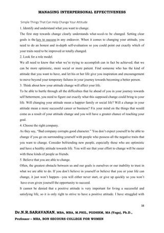 MANAGING INTERPERSONAL EFFECTIVENESS
38
Dr.N.R.SARAVANAN, MBA, MBA, M.PHIL, PGDHRM, MA (Yoga), Ph.D.,
Professor – MBA, BON SECOURS COLLEGE FOR WOMEN
Simple Things That Can Help Change Your Attitude
1. Identify and understand what you want to change.
The first step towards change clearly understands what needs to be changed. Setting clear
goals is the key to success in any endeavor. When it comes to changing your attitude, you
need to do an honest and in-depth self-evaluation so you could point out exactly which of
your traits need to be improved or totally changed.
2. Look for a role model.
We all need to know that what we’re trying to accomplish can in fact be achieved; that we
can be more optimistic, more social or more patient. Find someone who has the kind of
attitude that you want to have, and let his or her life give you inspiration and encouragement
to move beyond your temporary failures in your journey towards becoming a better person.
3. Think about how your attitude change will affect your life.
To be able to hurtle through all the difficulties that lie ahead of you in your journey towards
self betterment, you need to figure out exactly what this supposed change could bring to your
life. Will changing your attitude mean a happier family or social life? Will a change in your
attitude mean a more successful career or business? Fix your mind on the things that would
come as a result of your attitude change and you will have a greater chance of reaching your
goal.
4. Choose the right company.
As they say, “Bad company corrupts good character.” You don’t expect yourself to be able to
change if you go on surrounding yourself with people who possess all the negative traits that
you want to change. Consider befriending new people, especially those who are optimistic
and have a healthy attitude towards life. You will see that your effort to change will be easier
with these kinds of people as friends.
5. Believe that you are able to change.
Often, the greatest obstacle between us and our goals is ourselves or our inability to trust in
what we are able to do. If you don’t believe in yourself or believe that you or your life can
change, it just won’t happen—you will either never start, or give up quickly so you won’t
have even given yourself the opportunity to succeed.
It cannot be denied that a positive attitude is very important for living a successful and
satisfying life, so it is only right to strive to have a positive attitude. I have struggled with
 