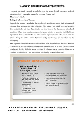 MANAGING INTERPERSONAL EFFECTIVENESS
39
Dr.N.R.SARAVANAN, MBA, MBA, M.PHIL, PGDHRM, MA (Yoga), Ph.D.,
Professor – MBA, BON SECOURS COLLEGE FOR WOMEN
reforming my negative attitude as well, but over the years, through persistence and self
evaluation, I have managed to change for the better. You can too!
Theories of attitudes
1. Cognitive Consistency Theories:
Research has generally concluded that people seek consistency among their attitudes and
between their attitudes and their behaviour. This means that people seek to reconcile
divergent attitudes and align their attitudes and behaviour so that they appear rational and
consistent. When there is an inconsistency, forces are initiated to return the individual to an
equilibrium state where attitudes and behaviour are again consistent. This can be done by
either altering the attitude or the behaviour or by developing a rationalization for the
discrepancy.
The cognitive consistency theories are concerned with inconsistencies that arise between
related beliefs, bits of knowledge and evaluation about an object or an issue. Though various
consistency theories differ in several respects, all of them have a common object that is
reducing the inconsistency and returning the individual to the equilibrium state.
 