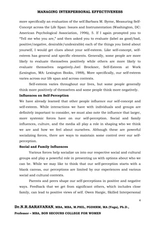 MANAGING INTERPERSONAL EFFECTIVENESS
4
Dr.N.R.SARAVANAN, MBA, MBA, M.PHIL, PGDHRM, MA (Yoga), Ph.D.,
Professor – MBA, BON SECOURS COLLEGE FOR WOMEN
more specifically an evaluation of the self.Barbara M. Byrne, Measuring Self-
Concept across the Life Span: Issues and Instrumentation (Washington, DC:
American Psychological Association, 1996), 5. If I again prompted you to
“Tell me who you are,” and then asked you to evaluate (label as good/bad,
positive/negative, desirable/undesirable) each of the things you listed about
yourself, I would get clues about your self-esteem. Like self-concept, self-
esteem has general and specific elements. Generally, some people are more
likely to evaluate themselves positively while others are more likely to
evaluate themselves negatively.Joel Brockner, Self-Esteem at Work
(Lexington, MA: Lexington Books, 1988), More specifically, our self-esteem
varies across our life span and across contexts.
Self-esteem varies throughout our lives, but some people generally
think more positively of themselves and some people think more negatively.
Influences on Self-Perception
We have already learned that other people influence our self-concept and
self-esteem. While interactions we have with individuals and groups are
definitely important to consider, we must also note the influence that larger,
more systemic forces have on our self-perception. Social and family
influences, culture, and the media all play a role in shaping who we think
we are and how we feel about ourselves. Although these are powerful
socializing forces, there are ways to maintain some control over our self-
perception.
Social and Family Influences
Various forces help socialize us into our respective social and cultural
groups and play a powerful role in presenting us with options about who we
can be. While we may like to think that our self-perception starts with a
blank canvas, our perceptions are limited by our experiences and various
social and cultural contexts.
Parents and peers shape our self-perceptions in positive and negative
ways. Feedback that we get from significant others, which includes close
family, can lead to positive views of self. Owen Hargie, Skilled Interpersonal
 