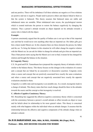 MANAGING INTERPERSONAL EFFECTIVENESS
41
Dr.N.R.SARAVANAN, MBA, MBA, M.PHIL, PGDHRM, MA (Yoga), Ph.D.,
Professor – MBA, BON SECOURS COLLEGE FOR WOMEN
and one positive. There will be imbalance if all three relations are negative or if two relations
are positive and one is negative. People tend to perceive others and objects linked to them so
that the system is balanced. This theory assumes that balanced states are stable and
imbalanced states are unstable. When imbalanced state occurs, the psychological tension
which is created motivates the person to restore the balance cognitively by changing the
relations. Thus a person’s attitude towards an object depends on his attitudes towards a
source who is linked with the object.
Example:
A person consistently argued that the quality of Indian cars is not up to that of the imported
cars and that he would never own anything other than an imported car. His father gifts give
him a latest model Maruti car. In this situation there are three elements the person, his father
and the car. To bring the balance in this situation he will either change his negative relation
with the Maruti car, he can ask his father to change his attitude and give him an imported car.
Thus if that person starts saying that the Maruti car is not so bad, it means he has changed his
relation and brought the balance in the situation.
B. Congruity Theory:
C.E. Os good and P.H. Tannenbaum have proposed the congruity theory of attitudes which is
similar to the balance theory. This theory focuses on the changes in the evaluation of a source
and a concept that are linked by an associative or dissociative assertion. Congruity exists
when a source and concept that are positively associated have exactly the same evaluations
and when a source and concept that are negatively associated have exactly the opposite
evaluations attached to them.
Congruity is a stable state and incongruity is an unstable one. As a result, incongruity leads to
a change of attitude. This theory states that how much change should be there in the attitudes
towards the source and the concept so that incongruity is resolved.
C. Affective Cognitive Consistency Theory:
M.I. Rosenberg has suggested the affective-cognitive consistency theory which is concerned
with the consistency between a person’s overall attitude or effect towards an object or issue
and his beliefs about its relationship to his more general values. This theory is concerned
mainly with what happens within the individual when an attitude changes. It assumes that the
relationship between the affective and cognitive components of the attitude change when an
attitude is altered.
 
