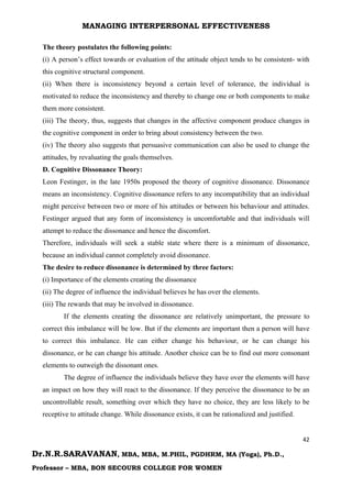 MANAGING INTERPERSONAL EFFECTIVENESS
42
Dr.N.R.SARAVANAN, MBA, MBA, M.PHIL, PGDHRM, MA (Yoga), Ph.D.,
Professor – MBA, BON SECOURS COLLEGE FOR WOMEN
The theory postulates the following points:
(i) A person’s effect towards or evaluation of the attitude object tends to be consistent- with
this cognitive structural component.
(ii) When there is inconsistency beyond a certain level of tolerance, the individual is
motivated to reduce the inconsistency and thereby to change one or both components to make
them more consistent.
(iii) The theory, thus, suggests that changes in the affective component produce changes in
the cognitive component in order to bring about consistency between the two.
(iv) The theory also suggests that persuasive communication can also be used to change the
attitudes, by revaluating the goals themselves.
D. Cognitive Dissonance Theory:
Leon Festinger, in the late 1950s proposed the theory of cognitive dissonance. Dissonance
means an inconsistency. Cognitive dissonance refers to any incompatibility that an individual
might perceive between two or more of his attitudes or between his behaviour and attitudes.
Festinger argued that any form of inconsistency is uncomfortable and that individuals will
attempt to reduce the dissonance and hence the discomfort.
Therefore, individuals will seek a stable state where there is a minimum of dissonance,
because an individual cannot completely avoid dissonance.
The desire to reduce dissonance is determined by three factors:
(i) Importance of the elements creating the dissonance
(ii) The degree of influence the individual believes he has over the elements.
(iii) The rewards that may be involved in dissonance.
If the elements creating the dissonance are relatively unimportant, the pressure to
correct this imbalance will be low. But if the elements are important then a person will have
to correct this imbalance. He can either change his behaviour, or he can change his
dissonance, or he can change his attitude. Another choice can be to find out more consonant
elements to outweigh the dissonant ones.
The degree of influence the individuals believe they have over the elements will have
an impact on how they will react to the dissonance. If they perceive the dissonance to be an
uncontrollable result, something over which they have no choice, they are less likely to be
receptive to attitude change. While dissonance exists, it can be rationalized and justified.
 