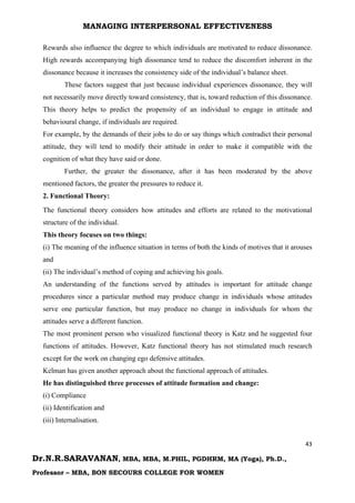 MANAGING INTERPERSONAL EFFECTIVENESS
43
Dr.N.R.SARAVANAN, MBA, MBA, M.PHIL, PGDHRM, MA (Yoga), Ph.D.,
Professor – MBA, BON SECOURS COLLEGE FOR WOMEN
Rewards also influence the degree to which individuals are motivated to reduce dissonance.
High rewards accompanying high dissonance tend to reduce the discomfort inherent in the
dissonance because it increases the consistency side of the individual’s balance sheet.
These factors suggest that just because individual experiences dissonance, they will
not necessarily move directly toward consistency, that is, toward reduction of this dissonance.
This theory helps to predict the propensity of an individual to engage in attitude and
behavioural change, if individuals are required.
For example, by the demands of their jobs to do or say things which contradict their personal
attitude, they will tend to modify their attitude in order to make it compatible with the
cognition of what they have said or done.
Further, the greater the dissonance, after it has been moderated by the above
mentioned factors, the greater the pressures to reduce it.
2. Functional Theory:
The functional theory considers how attitudes and efforts are related to the motivational
structure of the individual.
This theory focuses on two things:
(i) The meaning of the influence situation in terms of both the kinds of motives that it arouses
and
(ii) The individual’s method of coping and achieving his goals.
An understanding of the functions served by attitudes is important for attitude change
procedures since a particular method may produce change in individuals whose attitudes
serve one particular function, but may produce no change in individuals for whom the
attitudes serve a different function.
The most prominent person who visualized functional theory is Katz and he suggested four
functions of attitudes. However, Katz functional theory has not stimulated much research
except for the work on changing ego defensive attitudes.
Kelman has given another approach about the functional approach of attitudes.
He has distinguished three processes of attitude formation and change:
(i) Compliance
(ii) Identification and
(iii) Internalisation.
 