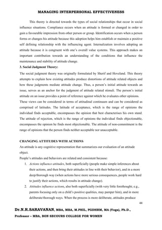 MANAGING INTERPERSONAL EFFECTIVENESS
44
Dr.N.R.SARAVANAN, MBA, MBA, M.PHIL, PGDHRM, MA (Yoga), Ph.D.,
Professor – MBA, BON SECOURS COLLEGE FOR WOMEN
This theory is directed towards the types of social relationships that occur in social
influence situations. Compliance occurs when an attitude is formed or changed in order to
gain a favourable impression from other person or group. Identification occurs when a person
forms or changes his attitude because this adoption helps him establish or maintain a positive
self defining relationship with the influencing agent. Internalization involves adopting an
attitude because it is congruent with one’s overall value systems. This approach makes an
important contribution towards an understanding of the conditions that influence the
maintenance and stability of attitude change.
3. Social Judgment Theory:
The social judgment theory was originally formulated by Sherif and Hoveland. This theory
attempts to explain how existing attitudes produce distortions of attitude related objects and
how these judgments mediate attitude change. Thus, a person’s initial attitude towards an
issue, serves as an anchor for the judgment of attitude related stimuli. The person’s initial
attitude on an issue provides a point of reference against which he evaluates other opinions.
These views can be considered in terms of attitudinal continuum and can be considered as
comprised of latitudes. The latitude of acceptance, which is the range of opinions the
individual finds acceptable, encompasses the opinion that best characterises his own stand.
The attitude of rejection, which is the range of opinions the individual finds objectionable,
encompasses the opinion he finds most objectionable. The attitude of non-commitment is the
range of opinions that the person finds neither acceptable nor unacceptable.
CHANGING ATTITUDES WITH ACTIONS
An attitude is any cognitive representation that summarizes our evaluation of an attitude
object.
People’s attitudes and behaviors are related and consistent because:
1. Actions influence attitudes, both superficially (people make simple inferences about
their actions, and then bring their attitudes in line with their behavior), and in a more
deep/thorough way (when actions have more serious consequences, people work hard
to justify their actions, which results in attitude change).
2. Attitudes influence actions, also both superficially (with very little forethought; e.g.,
parents focusing only on a child’s positive qualities, may pamper him), and in more
deliberate/thorough ways. When the process is more deliberate, attitudes produce
 