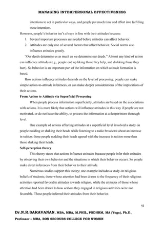 MANAGING INTERPERSONAL EFFECTIVENESS
45
Dr.N.R.SARAVANAN, MBA, MBA, M.PHIL, PGDHRM, MA (Yoga), Ph.D.,
Professor – MBA, BON SECOURS COLLEGE FOR WOMEN
intentions to act in particular ways, and people put much time and effort into fulfilling
these intentions.
However, people’s behavior isn’t always in line with their attitudes because:
1. Several important processes are needed before attitudes can affect behavior.
2. Attitudes are only one of several factors that affect behavior. Social norms also
influence attitudes greatly.
“Our deeds determine us as much as we determine our deeds.” Almost any kind of action
can influence attitudes (e.g., people end up liking those they help, and disliking those they
hurt). So behavior is an important part of the information on which attitude formation is
based.
How actions influence attitudes depends on the level of processing: people can make
simple action-to-attitude inferences, or can make deeper considerations of the implications of
their actions.
From Action to Attitude via Superficial Processing
When people process information superficially, attitudes are based on the associations
with actions. It is more likely that actions will influence attitudes in this way if people are not
motivated, or do not have the ability, to process the information at a deeper/more thorough
level.
One example of actions affecting attitudes at a superficial level involved a study on
people nodding or shaking their heads while listening to a radio broadcast about an increase
in tuition: those people nodding their heads agreed with the increase in tuition more than
those shaking their heads.
Self-perception theory
This theory states that actions influence attitudes because people infer their attitudes
by observing their own behavior and the situations in which their behavior occurs. So people
make direct inferences from their behavior to their attitude.
Numerous studies support this theory; one example includes a study on religious
beliefs of students; those whose attention had been drawn to the frequency of their religious
activities reported favorable attitudes towards religion, while the attitudes of those whose
attention had been drawn to how seldom they engaged in religious activities were not
favorable. These people inferred their attitudes from their behavior.
 