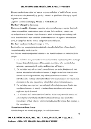 MANAGING INTERPERSONAL EFFECTIVENESS
46
Dr.N.R.SARAVANAN, MBA, MBA, M.PHIL, PGDHRM, MA (Yoga), Ph.D.,
Professor – MBA, BON SECOURS COLLEGE FOR WOMEN
The process of self-perception has become a popular technique of social influence among
advertisers and sales personnel (e.g., getting customers to spend hours thinking up a good
slogan for their brand).
Cognitive Dissonance: Changing Attitudes to Justify Behavior
The theory of cognitive dissonance
The theory of cognitive dissonance states that when people become aware that their freely
chosen actions violate important or relevant attitudes, the inconsistency produces an
uncomfortable state of arousal called dissonance, which motivates people to change their
initial attitudes to make them consistent with their behavior. For cognitive dissonance to
occur, it is important that the attitude is important and self-relevant.
This theory was formed by Leon Festinger in 1957.
Tensions between important cognitions (attitudes, thoughts, beliefs) are often reduced by
changes in thinking, not in behavior.
Four steps are necessary to produce dissonance, and for that dissonance to produce attitude
change:
1. The individual must perceive the action as inconsistent: Inconsistency alone is enough
to cause discomfort/dissonance. Dissonance is most likely to be provoked when
actions are inconsistent with positive and important self-images.
2. The individual must take personal responsibility for the action: Dissonance is only
aroused when an internal attribution is made: if people can attribute their actions to
external rewards or punishments, they will not experience dissonance. Those
individuals who routinely attribute their behavior to external causes don’t experience
dissonance in the same way as those who attribute actions to internal causes.
3. The individual must experience uncomfortable physiological arousal: Studies have
found that dissonance is actually experienced as a state of uncomfortable or
unpleasant physical arousal.
4. The individual must attribute the arousal to the inconsistency between attitude and
action: People have to believe that their unpleasant feelings are a result of the
inconsistency of their behavior with their attitudes, in order to focus their attention on
that inconsistency.
Alternatives to attitude change
Attitude change is not the only way people can reduce dissonance.
 