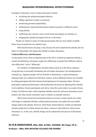 MANAGING INTERPERSONAL EFFECTIVENESS
47
Dr.N.R.SARAVANAN, MBA, MBA, M.PHIL, PGDHRM, MA (Yoga), Ph.D.,
Professor – MBA, BON SECOURS COLLEGE FOR WOMEN
Examples of alternative ways to reduce dissonance include:
 trivializing the attitude-discrepant behavior;
 adding cognitions to make it consonant;
 minimizing personal responsibility;
 attributing the experienced dissonance-induced arousal to a different source;
 using alcohol;
 reaffirming one’s positive sense of self-worth and integrity (or identity); or
 changing the attitude-discrepant behavior in the future.
People use whatever means of reducing dissonance that are most readily available.
Direct ways are preferred over indirect ways.
Motivational factors also play a role, because the more important the attitude, the less
likely it is that people will change that attitude to reduce dissonance.
Cultural differences and dissonance
As dissonance arises when an important part of the self is violated (an important attitude, a
central self-definition), dissonance might arise differently in people from different cultures,
who define their “selves” differently.
For members of independence-oriented cultures (such as in the West), making a
wrong decision is personally threatening and will induce dissonance, but interdependence-
oriented (e.g., Japanese) people will not find this as threatening. A typical dissonance-
inducing study was conducted in both these cultures, and an additional feature was included
by telling participants that their decision had implications for important others. Western
participants experienced dissonance, and justified their decisions by adjusting their attitudes
in all conditions; Eastern participants only did so when the social context was made obvious
to them. So behaviors that violate important attitudes about the self cause dissonance across
cultures, but what exactly constitutes such a violation is culturally sensitive.
When freely chosen but inconsistent actions are trivial or small, and do not violate
self-images or important attitudes, self-perception processes can explain the easy/simple
change made in the attitude. However, when freely chosen behavior violates an important
attitude, people have to think extensively about, or process, their behavior, which causes
dissonance; so, in this case, attitude change can be explained by the process of dissonance
reduction.
 