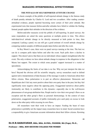 MANAGING INTERPERSONAL EFFECTIVENESS
48
Dr.N.R.SARAVANAN, MBA, MBA, M.PHIL, PGDHRM, MA (Yoga), Ph.D.,
Professor – MBA, BON SECOURS COLLEGE FOR WOMEN
THE PITFALLS OF SELF-REPORTED ATTITUDE CHANGE
A classic example of the pitfalls of self-reported attitude change is the famous study
of death penalty attitudes by Charles G. Lord and two co-authors. After reading counter-
attitudinal evidence, people reported becoming more certain of their prior attitude. But
experimental tests that measure before-and-after attitudes have failed to validate the finding.
Instead, people update their attitudes in the direction of the evidence.
Before-and-after measures avoid the pitfalls of self-reporting. In panel surveys, the
same respondents are asked the same questions at multiple points in time. This allows
individual-level attitude change to be directly measured at both points in time, then
compared. Lacking a panel, we can still get a good estimate of overall attitude change by
comparing random samples of different people taken before and after the event.
In Roy Moore’s case, there were no panel surveys running at the time. The best we
can do is compare polls taken before and after the event. Such polls show a decline in
support. This doesn’t prove that there are no individuals whose support strengthened after the
event. The only evidence we have about attitude change in response to the allegations is that
Moore lost support. The extent to which some peoples’ support increased is a matter of
speculation.
Acknowledging the limits of our data is no fun. Why not just interpret the data we
have? Beyond the obvious call for scientific integrity, survey researchers need to defend
against naïve interpretations of data because of the message it sends to Americans about their
fellow citizens. Mass polarization is in part an affective phenomenon: Democrats and
Republicans don’t feel any more positive about their own party than in the past, but they feel
significantly more negative about the opposing party. Exaggerated narratives about public
irrationality are likely to contribute to this dynamic—especially due to the well-known
phenomenon of out-group attribution bias. People tend to view their own group’s flaws as an
exception and the other group’s flaws as personal shortcomings. In the context of mass
polarization, exaggerated accounts of public irrationality give each party an excuse to look
down on the other party while excusing its own flaws.
All researchers want their work to have an impact. Feeding the beast of mass
polarization is probably not the impact many researchers have in mind. Social scientists have
a responsibility to give Americans accurate information about their fellow citizens. Resisting
 