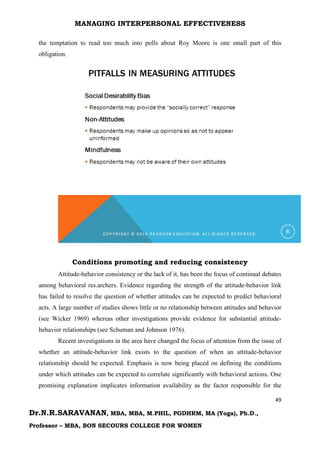 MANAGING INTERPERSONAL EFFECTIVENESS
49
Dr.N.R.SARAVANAN, MBA, MBA, M.PHIL, PGDHRM, MA (Yoga), Ph.D.,
Professor – MBA, BON SECOURS COLLEGE FOR WOMEN
the temptation to read too much into polls about Roy Moore is one small part of this
obligation.
Conditions promoting and reducing consistency
Attitude-behavior consistency or the lack of it, has been the focus of continual debates
among behavioral res.archers. Evidence regarding the strength of the attitude-behavior link
has failed to resolve the question of whether attitudes can be expected to predict behavioral
acts. A large number of studies shows little or no relationship between attitudes and behavior
(see Wicker 1969) whereas other investigations provide evidence for substantial attitude-
behavior relationships (see Schuman and Johnson 1976).
Recent investigations in the area have changed the focus of attention from the issue of
whether an attitude-behavior link exists to the question of when an attitude-behavior
relationship should be expected. Emphasis is now being placed on defining the conditions
under which attitudes can be expected to correlate significantly with behavioral actions. One
promising explanation implicates information availability as the factor responsible for the
 