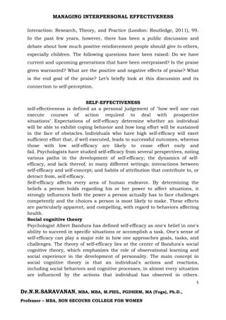 MANAGING INTERPERSONAL EFFECTIVENESS
5
Dr.N.R.SARAVANAN, MBA, MBA, M.PHIL, PGDHRM, MA (Yoga), Ph.D.,
Professor – MBA, BON SECOURS COLLEGE FOR WOMEN
Interaction: Research, Theory, and Practice (London: Routledge, 2011), 99.
In the past few years, however, there has been a public discussion and
debate about how much positive reinforcement people should give to others,
especially children. The following questions have been raised: Do we have
current and upcoming generations that have been overpraised? Is the praise
given warranted? What are the positive and negative effects of praise? What
is the end goal of the praise? Let’s briefly look at this discussion and its
connection to self-perception.
SELF-EFFECTIVENESS
self-effectiveness is defined as a personal judgement of "how well one can
execute courses of action required to deal with prospective
situations". Expectations of self-efficacy determine whether an individual
will be able to exhibit coping behavior and how long effort will be sustained
in the face of obstacles. Individuals who have high self-efficacy will exert
sufficient effort that, if well executed, leads to successful outcomes, whereas
those with low self-efficacy are likely to cease effort early and
fail. Psychologists have studied self-efficacy from several perspectives, noting
various paths in the development of self-efficacy; the dynamics of self-
efficacy, and lack thereof, in many different settings; interactions between
self-efficacy and self-concept; and habits of attribution that contribute to, or
detract from, self-efficacy.
Self-efficacy affects every area of human endeavor. By determining the
beliefs a person holds regarding his or her power to affect situations, it
strongly influences both the power a person actually has to face challenges
competently and the choices a person is most likely to make. These effects
are particularly apparent, and compelling, with regard to behaviors affecting
health.
Social cognitive theory
Psychologist Albert Bandura has defined self-efficacy as one's belief in one's
ability to succeed in specific situations or accomplish a task. One's sense of
self-efficacy can play a major role in how one approaches goals, tasks, and
challenges. The theory of self-efficacy lies at the center of Bandura's social
cognitive theory, which emphasizes the role of observational learning and
social experience in the development of personality. The main concept in
social cognitive theory is that an individual's actions and reactions,
including social behaviors and cognitive processes, in almost every situation
are influenced by the actions that individual has observed in others.
 
