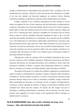 MANAGING INTERPERSONAL EFFECTIVENESS
50
Dr.N.R.SARAVANAN, MBA, MBA, M.PHIL, PGDHRM, MA (Yoga), Ph.D.,
Professor – MBA, BON SECOURS COLLEGE FOR WOMEN
strength of attitude-behavior relationships (Fazio and Zanna 1981). According to this view
attitude-behavior consistency is likely to be observed when the same information is available
at the time that attitudes and behavioral judgments are rendered. Factors affecting
information availability can therefore be expected to affect attitude-behavior consistency.
Evidence congenial to the availability interpretation has been obtained in several
studies investigation the role of direct experience and self-monitoring on attitude-behavior
consistency. Researchers have found that attitudes formed on the basis of direct experience
predict behavior better than attitudes formed on the basis or indirect experience (Regan and
Fazio 1977). Assuming that direct experience strengthens the associations that are formed
about an object in memory, attitudinal information regarding the object is apt to be more
accessible and utilizable when behavior is contemplated. Also consistent with the availability
view is the finding that low self-monitors exhibit higher attitude-behavior consistency than
high self-monitors (Zanna, Olson and Fazio, 1980). High self-monitors are more sensitive to
situational cues than low self-monitors who are apt to consider internal dispositions. To the
extent that situational cues can be expected to differ at the time attitudes and behavior are
considered, high self-monitors are likely to have different types of information available at
the attitude and behavioral phases.
Although these results are consistent with the availability interpretation, they do not
provide a strong test of the availability explanation. Differences between direct and indirect
experience and between low and high self-monitors can be attributed to factors other than
information availability. Evidence is required which demonstrates differences in attitude-
behavior consistency as a function of variables thought to affect information availability.
The purpose of this paper is to examine the availability explanation by considering the
impact of imagery on attitude-behavior consistency. Imagery is thought to affect information
availability by eliciting multiple associations in memory concerning the information being
presented. Because imagery has an effect on information availability, imagery should also
affect attitude-behavior consistency. In examining, the role of imagery in attitude-behavior
consistency, evidence regarding the influence of imagery on information availability will be
considered first. Based upon this evidence, the specific role that imagery may play in
facilitating or inhibiting attitude-behavior consistency will he discussed. The final section
provides some suggestions for future research on the hypothesized effects of imagery on
attitude-behavior consistency.
 