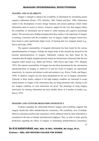 MANAGING INTERPERSONAL EFFECTIVENESS
51
Dr.N.R.SARAVANAN, MBA, MBA, M.PHIL, PGDHRM, MA (Yoga), Ph.D.,
Professor – MBA, BON SECOURS COLLEGE FOR WOMEN
MAGERY AND AVAILABILITY
Imagery is thought to enhance the availability of information by stimulating greater
cognitive elaboration (Power, 1972; Kisielius, 1982; Nisbett and Ross, 1980). Elaboration
results in the development of more storage locations and sensory pathways which render
information easier to access or retrieve. Extensive support for the view that imagery affects
the availability of information can be found in verbal learning and cognitive psychology
studies. The most pervasive finding emerging from these studies is the superiority of imagery
in learning. Consistent with the availability view of imagery, highly imaginal stimuli have
been found to yield significantly higher levels of learning than less imaginal stimuli (e.g.,
Paivio and Csapo, 1969).
The superior memorability of imaginal information has been found for the various
operationalizations of imagery. Perhaps the largest body of this research has focused on the
pictorial operationalization of imagery. Substantial evidence has been found for the
contention that the highly imaginal pictorial stimuli are learned more extensively than the less
imaginal verbal stimuli (e.g., Dallet and Wilcox, 1969; Paivio and Csapo, 1971; Shepard,
1967). The superior memorability of imagery has also been documented for the concreteness
operationalization of imagery in which hi<>h and low levels of imagery are represented,
respectively, by concrete and abstract words and sentences (e.g., Paivio, Yuille, and Rogers,
1969). In addition, imagery has also been manipulated by the use of imagery instructions.
Typically in these studies, subjects in the high imagery condition are instructed to create
mental pictures or images of the information they are being presented with; whereas in the
low imagery condition, no such instructions are given. The advantage of using imagery
instructions for learning information has been reliably shown in a number of studies (e.g.
Bower, 1972).
IMAGERY AND ATTITUDE-BEHAVIOR CONSISTENCY
Evidence regarding the relationship between imagery and availability suggests that
imagery should also affect attitude-behavior consistency. The availability view of attitude-
behavior consistency predicts that consistency will be enhanced when he same information is
considered at the time of attitude and behavioral judgment. Thus, in order to make specific
predictions regarding the effects of imagery in moderating attitude-behavior consistency,
 