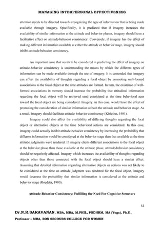 MANAGING INTERPERSONAL EFFECTIVENESS
52
Dr.N.R.SARAVANAN, MBA, MBA, M.PHIL, PGDHRM, MA (Yoga), Ph.D.,
Professor – MBA, BON SECOURS COLLEGE FOR WOMEN
attention needs to be directed towards recognizing the type of information that is being made
available through imagery. Specifically, it is predicted that if imagery increases the
availability of similar information at the attitude and behavior phases, imagery should have a
facilitative effect on attitude-behavior consistency. Conversely, if imagery has the effect of
making different information available at either the attitude or behavior stage, imagery should
inhibit attitude-behavior consistency.
An important issue that needs to be considered in predicting the effect of imagery on
attitude-behavior consistency is understanding the means by which the different types of
information can be made available through the use of imagery. It is contended that imagery
can affect the availability of thoughts regarding a focal object by promoting well-formed
associations to the focal object at the time attitudes are formed. In turn, the existence of well-
formed associations in memory should increase the probability that attitudinal information
regarding the focal object will be retrieved sand considered at the time behavioral aces
toward the focal object are being considered. Imagery, in this case, would have the effect of
promoting the consideration of similar information at both the attitude and behavior stage. As
a result, imagery should facilitate attitude-behavior consistency (Kisielius, 1981).
Imagery could also affect the availability of differing thoughts regarding the focal
object or alternative objects at the time behavioral actions are considered. In this case,
imagery could actually inhibit attitude-behavior consistency by increasing the probability that
different information would be considered at the behavior stage than that available at the time
attitude judgments were rendered. If imagery elicits different associations to the focal object
at the behavior phase than those available at the attitude phase, attitude-behavior consistency
should be negatively affected. Imagery which increases the availability of thoughts regarding
objects other than those connected with the focal object should have a similar effect.
Assuming that detailed information regarding alternative objects or options was not likely to
be considered at the time an attitude judgment was rendered for the focal object, imagery
would decrease the probability that similar information is considered at the attitude and
behavior stage (Roedder, 1980).
Attitude-Behavior Consistency: Fulfilling the Need For Cognitive Structure
 