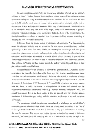 MANAGING INTERPERSONAL EFFECTIVENESS
53
Dr.N.R.SARAVANAN, MBA, MBA, M.PHIL, PGDHRM, MA (Yoga), Ph.D.,
Professor – MBA, BON SECOURS COLLEGE FOR WOMEN
In answering the question, "why do people have attitudes; of what use are people's
attitudes to them?", various theorists have noted that people must hold the attitudes they do
because in having and using them they are somehow functional for the individual. To have
and to hold attitudes must serve to reduce various psychological needs, to satisfy various
motivational drives. Although such needs and drives may be of chronic and enduring concern
to the individual, they may also be of acute origin, and it is an examination of people's
attitudinal responses to situated needs and motives that is the focus of the present paper. The
situated conditions we chose to examine have been conceptualized as ones promoting or
inducing the need for cognitive structure.
Following from the similar notion of intolerance of ambiguity, Arie Kruglanski (in
press) has characterized the need or motivation for structure as a cognitive need, defined
specifically as the desire for clear, certain or unambiguous knowledge that will guide
perception, judgment and action, in preference to the undesirable alternative of ambiguity and
confusion. When the need for structure is aroused, people will be less likely to generate new
ideas or hypotheses about the world as well as less likely to validate their knowledge. Instead,
they will tend to "freeze" on their current knowledge and rely upon it to guide them in their
perceptions, decisions and behavior.
Evidence has now been generated to support this general notion. Kruglanski and his
co-workers, for example, have shown that high need for structure conditions can cause
"freezing" on a wide variety of cognitive tasks, inducing effects such as heightened primacy
in impression formation and increased numerical anchoring in probability estimation (Freund,
Kruglanski & Shpitzajzen, 1985; Kruglanski & Freund, 1983). Moreover, convergent support
may be found in other literatures, if manipulation of stress and arousal can be
reconceptualized in need for structure terms (e. g., Holmes, Zanna & Whitehead, 1986). The
overall conclusions drawn for these studies is that an aroused need for structure causes
restrictions in information processing, and the retreat to overlearned or recently activated
knowledge.
The question an attitude theorist must naturally ask is whether or not an individual's
evaluation of some stimulus object, that is, his or her attitude about that object, is the kind of
knowledge that the individual would find at all useful to rely upon in conditions motivating
the need for structure. The answer may be that people's evaluative knowledge is, indeed, a
particularly efficient guide for sizing up the world. It is efficient because all objects are
 