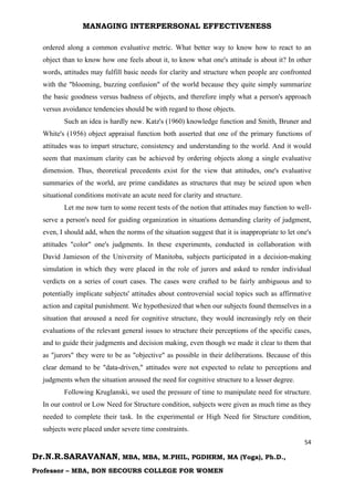 MANAGING INTERPERSONAL EFFECTIVENESS
54
Dr.N.R.SARAVANAN, MBA, MBA, M.PHIL, PGDHRM, MA (Yoga), Ph.D.,
Professor – MBA, BON SECOURS COLLEGE FOR WOMEN
ordered along a common evaluative metric. What better way to know how to react to an
object than to know how one feels about it, to know what one's attitude is about it? In other
words, attitudes may fulfill basic needs for clarity and structure when people are confronted
with the "blooming, buzzing confusion" of the world because they quite simply summarize
the basic goodness versus badness of objects, and therefore imply what a person's approach
versus avoidance tendencies should be with regard to those objects.
Such an idea is hardly new. Katz's (1960) knowledge function and Smith, Bruner and
White's (1956) object appraisal function both asserted that one of the primary functions of
attitudes was to impart structure, consistency and understanding to the world. And it would
seem that maximum clarity can be achieved by ordering objects along a single evaluative
dimension. Thus, theoretical precedents exist for the view that attitudes, one's evaluative
summaries of the world, are prime candidates as structures that may be seized upon when
situational conditions motivate an acute need for clarity and structure.
Let me now turn to some recent tests of the notion that attitudes may function to well-
serve a person's need for guiding organization in situations demanding clarity of judgment,
even, I should add, when the norms of the situation suggest that it is inappropriate to let one's
attitudes "color" one's judgments. In these experiments, conducted in collaboration with
David Jamieson of the University of Manitoba, subjects participated in a decision-making
simulation in which they were placed in the role of jurors and asked to render individual
verdicts on a series of court cases. The cases were crafted to be fairly ambiguous and to
potentially implicate subjects' attitudes about controversial social topics such as affirmative
action and capital punishment. We hypothesized that when our subjects found themselves in a
situation that aroused a need for cognitive structure, they would increasingly rely on their
evaluations of the relevant general issues to structure their perceptions of the specific cases,
and to guide their judgments and decision making, even though we made it clear to them that
as "jurors" they were to be as "objective" as possible in their deliberations. Because of this
clear demand to be "data-driven," attitudes were not expected to relate to perceptions and
judgments when the situation aroused the need for cognitive structure to a lesser degree.
Following Kruglanski, we used the pressure of time to manipulate need for structure.
In our control or Low Need for Structure condition, subjects were given as much time as they
needed to complete their task. In the experimental or High Need for Structure condition,
subjects were placed under severe time constraints.
 