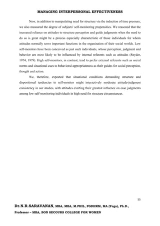 MANAGING INTERPERSONAL EFFECTIVENESS
55
Dr.N.R.SARAVANAN, MBA, MBA, M.PHIL, PGDHRM, MA (Yoga), Ph.D.,
Professor – MBA, BON SECOURS COLLEGE FOR WOMEN
Now, in addition to manipulating need for structure via the induction of time pressure,
we also measured the degree of subjects' self-monitoring propensities. We reasoned that the
increased reliance on attitudes to structure perception and guide judgments when the need to
do so is great might be a process especially characteristic of those individuals for whom
attitudes normally serve important functions in the organization of their social worlds. Low
self-monitors have been conceived as just such individuals, whose perception, judgment and
behavior are most likely to be influenced by internal referents such as attitudes (Snyder,
1974, 1979). High self-monitors, in contrast, tend to prefer external referents such as social
norms and situational cues to behavioral appropriateness as their guides for social perception,
thought and action.
We, therefore, expected that situational conditions demanding structure and
dispositional tendencies to self-monitor might interactively moderate attitude-judgment
consistency in our studies, with attitudes exerting their greatest influence on case judgments
among low self-monitoring individuals in high need for structure circumstances.
 