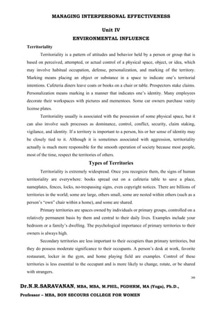 MANAGING INTERPERSONAL EFFECTIVENESS
56
Dr.N.R.SARAVANAN, MBA, MBA, M.PHIL, PGDHRM, MA (Yoga), Ph.D.,
Professor – MBA, BON SECOURS COLLEGE FOR WOMEN
Unit IV
ENVIRONMENTAL INFLUENCE
Territoriality
Territoriality is a pattern of attitudes and behavior held by a person or group that is
based on perceived, attempted, or actual control of a physical space, object, or idea, which
may involve habitual occupation, defense, personalization, and marking of the territory.
Marking means placing an object or substance in a space to indicate one’s territorial
intentions. Cafeteria diners leave coats or books on a chair or table. Prospectors stake claims.
Personalization means marking in a manner that indicates one’s identity. Many employees
decorate their workspaces with pictures and mementoes. Some car owners purchase vanity
license plates.
Territoriality usually is associated with the possession of some physical space, but it
can also involve such processes as dominance, control, conflict, security, claim staking,
vigilance, and identity. If a territory is important to a person, his or her sense of identity may
be closely tied to it. Although it is sometimes associated with aggression, territoriality
actually is much more responsible for the smooth operation of society because most people,
most of the time, respect the territories of others.
Types of Territories
Territoriality is extremely widespread. Once you recognize them, the signs of human
territoriality are everywhere: books spread out on a cafeteria table to save a place,
nameplates, fences, locks, no-trespassing signs, even copyright notices. There are billions of
territories in the world; some are large, others small, some are nested within others (such as a
person’s “own” chair within a home), and some are shared.
Primary territories are spaces owned by individuals or primary groups, controlled on a
relatively permanent basis by them and central to their daily lives. Examples include your
bedroom or a family’s dwelling. The psychological importance of primary territories to their
owners is always high.
Secondary territories are less important to their occupiers than primary territories, but
they do possess moderate significance to their occupants. A person’s desk at work, favorite
restaurant, locker in the gym, and home playing field are examples. Control of these
territories is less essential to the occupant and is more likely to change, rotate, or be shared
with strangers.
 