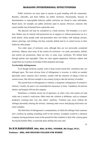 MANAGING INTERPERSONAL EFFECTIVENESS
57
Dr.N.R.SARAVANAN, MBA, MBA, M.PHIL, PGDHRM, MA (Yoga), Ph.D.,
Professor – MBA, BON SECOURS COLLEGE FOR WOMEN
Public territories are areas open to anyone in good standing with the community.
Beaches, sidewalks, and hotel lobbies are public territories. Occasionally, because of
discrimination or unacceptable behavior, public territories are closed to some individuals.
Retail stores, for example, are public territories open to anyone. However, someone who
causes trouble may be banned from a particular store.
The physical self may be considered as a body territory. The boundary is at one’s
skin. Bodies may be entered with permission (as in surgery) or without permission (as in a
knife attack). Some people mark and personalize their own bodies with makeup, jewelry,
tattoos, piercings, and clothing, but they certainly defend and try to control access to their
bodies by other people.
Two other types of territories exist, although they are not universally considered
territories. Objects meet some of the criteria for territories—we mark, personalize, defend,
and control our possessions. Ideas are also, in some ways, territories. We defend them
through patents and copyrights. There are rules against plagiarism. Software authors and
songwriters try to protect ownership of their programs and songs.
Territoriality Infringements
Even though territories usually work to keep society hassle-free, sometimes they are
infringed upon. The most obvious form of infringement is invasion, in which an outsider
physically enters someone else’s territory, usually with the intention of taking it from its
current owner. One obvious example is one country trying to take the territory of another.
The second form of infringement is violation, a temporary infringement of someone’s
territory. Usually, the goal is not ownership but annoyance or harm. Vandalism, hit-and-run
attacks, and burglary fall into this category.
Sometimes a violation occurs out of ignorance, as when a boy who cannot yet read
walks into a women’s wash-room. Other times the violation is deliberate, such as computer
pranksters worming their way into others’ machines. Violation may occur without the
infringer personally entering the territory. Jamming radio waves and playing loud music are
some examples.
The third form of infringement is contamination, in which the infringer fouls someone
else’s territory by putting something awful in the territory. Examples would be a chemical
company leaving poisonous waste in the ground for later residents to deal with, a house-guest
leaving the kitchen filthy, or pesticide spray drifting into your yard.
 