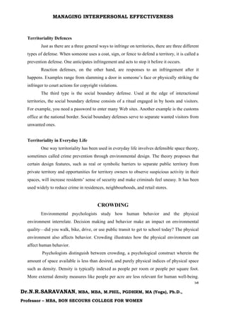 MANAGING INTERPERSONAL EFFECTIVENESS
58
Dr.N.R.SARAVANAN, MBA, MBA, M.PHIL, PGDHRM, MA (Yoga), Ph.D.,
Professor – MBA, BON SECOURS COLLEGE FOR WOMEN
Territoriality Defences
Just as there are a three general ways to infringe on territories, there are three different
types of defense. When someone uses a coat, sign, or fence to defend a territory, it is called a
prevention defense. One anticipates infringement and acts to stop it before it occurs.
Reaction defenses, on the other hand, are responses to an infringement after it
happens. Examples range from slamming a door in someone’s face or physically striking the
infringer to court actions for copyright violations.
The third type is the social boundary defense. Used at the edge of interactional
territories, the social boundary defense consists of a ritual engaged in by hosts and visitors.
For example, you need a password to enter many Web sites. Another example is the customs
office at the national border. Social boundary defenses serve to separate wanted visitors from
unwanted ones.
Territoriality in Everyday Life
One way territoriality has been used in everyday life involves defensible space theory,
sometimes called crime prevention through environmental design. The theory proposes that
certain design features, such as real or symbolic barriers to separate public territory from
private territory and opportunities for territory owners to observe suspicious activity in their
spaces, will increase residents’ sense of security and make criminals feel uneasy. It has been
used widely to reduce crime in residences, neighbourhoods, and retail stores.
CROWDING
Environmental psychologists study how human behavior and the physical
environment interrelate. Decision making and behavior make an impact on environmental
quality—did you walk, bike, drive, or use public transit to get to school today? The physical
environment also affects behavior. Crowding illustrates how the physical environment can
affect human behavior.
Psychologists distinguish between crowding, a psychological construct wherein the
amount of space available is less than desired, and purely physical indices of physical space
such as density. Density is typically indexed as people per room or people per square foot.
More external density measures like people per acre are less relevant for human well-being.
 