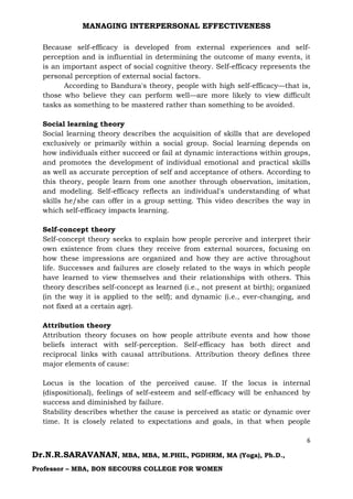 MANAGING INTERPERSONAL EFFECTIVENESS
6
Dr.N.R.SARAVANAN, MBA, MBA, M.PHIL, PGDHRM, MA (Yoga), Ph.D.,
Professor – MBA, BON SECOURS COLLEGE FOR WOMEN
Because self-efficacy is developed from external experiences and self-
perception and is influential in determining the outcome of many events, it
is an important aspect of social cognitive theory. Self-efficacy represents the
personal perception of external social factors.
According to Bandura's theory, people with high self-efficacy—that is,
those who believe they can perform well—are more likely to view difficult
tasks as something to be mastered rather than something to be avoided.
Social learning theory
Social learning theory describes the acquisition of skills that are developed
exclusively or primarily within a social group. Social learning depends on
how individuals either succeed or fail at dynamic interactions within groups,
and promotes the development of individual emotional and practical skills
as well as accurate perception of self and acceptance of others. According to
this theory, people learn from one another through observation, imitation,
and modeling. Self-efficacy reflects an individual's understanding of what
skills he/she can offer in a group setting. This video describes the way in
which self-efficacy impacts learning.
Self-concept theory
Self-concept theory seeks to explain how people perceive and interpret their
own existence from clues they receive from external sources, focusing on
how these impressions are organized and how they are active throughout
life. Successes and failures are closely related to the ways in which people
have learned to view themselves and their relationships with others. This
theory describes self-concept as learned (i.e., not present at birth); organized
(in the way it is applied to the self); and dynamic (i.e., ever-changing, and
not fixed at a certain age).
Attribution theory
Attribution theory focuses on how people attribute events and how those
beliefs interact with self-perception. Self-efficacy has both direct and
reciprocal links with causal attributions. Attribution theory defines three
major elements of cause:
Locus is the location of the perceived cause. If the locus is internal
(dispositional), feelings of self-esteem and self-efficacy will be enhanced by
success and diminished by failure.
Stability describes whether the cause is perceived as static or dynamic over
time. It is closely related to expectations and goals, in that when people
 