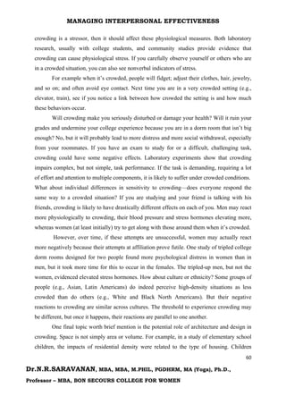 MANAGING INTERPERSONAL EFFECTIVENESS
60
Dr.N.R.SARAVANAN, MBA, MBA, M.PHIL, PGDHRM, MA (Yoga), Ph.D.,
Professor – MBA, BON SECOURS COLLEGE FOR WOMEN
crowding is a stressor, then it should affect these physiological measures. Both laboratory
research, usually with college students, and community studies provide evidence that
crowding can cause physiological stress. If you carefully observe yourself or others who are
in a crowded situation, you can also see nonverbal indicators of stress.
For example when it’s crowded, people will fidget; adjust their clothes, hair, jewelry,
and so on; and often avoid eye contact. Next time you are in a very crowded setting (e.g.,
elevator, train), see if you notice a link between how crowded the setting is and how much
these behaviors occur.
Will crowding make you seriously disturbed or damage your health? Will it ruin your
grades and undermine your college experience because you are in a dorm room that isn’t big
enough? No, but it will probably lead to more distress and more social withdrawal, especially
from your roommates. If you have an exam to study for or a difficult, challenging task,
crowding could have some negative effects. Laboratory experiments show that crowding
impairs complex, but not simple, task performance. If the task is demanding, requiring a lot
of effort and attention to multiple components, it is likely to suffer under crowded conditions.
What about individual differences in sensitivity to crowding—does everyone respond the
same way to a crowded situation? If you are studying and your friend is talking with his
friends, crowding is likely to have drastically different effects on each of you. Men may react
more physiologically to crowding, their blood pressure and stress hormones elevating more,
whereas women (at least initially) try to get along with those around them when it’s crowded.
However, over time, if these attempts are unsuccessful, women may actually react
more negatively because their attempts at affiliation prove futile. One study of tripled college
dorm rooms designed for two people found more psychological distress in women than in
men, but it took more time for this to occur in the females. The tripled-up men, but not the
women, evidenced elevated stress hormones. How about culture or ethnicity? Some groups of
people (e.g., Asian, Latin Americans) do indeed perceive high-density situations as less
crowded than do others (e.g., White and Black North Americans). But their negative
reactions to crowding are similar across cultures. The threshold to experience crowding may
be different, but once it happens, their reactions are parallel to one another.
One final topic worth brief mention is the potential role of architecture and design in
crowding. Space is not simply area or volume. For example, in a study of elementary school
children, the impacts of residential density were related to the type of housing. Children
 