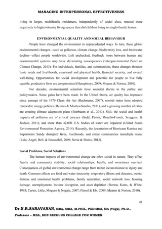 MANAGING INTERPERSONAL EFFECTIVENESS
61
Dr.N.R.SARAVANAN, MBA, MBA, M.PHIL, PGDHRM, MA (Yoga), Ph.D.,
Professor – MBA, BON SECOURS COLLEGE FOR WOMEN
living in larger, multifamily residences, independently of social class, reacted more
negatively to higher-density living spaces than did children living in single-family homes.
ENVIRONMENTAL QUALITY AND SOCIAL BEHAVIOUR
People have changed the environment in unprecedented ways. In turn, these global
environmental changes—such as pollution, climate change, biodiversity loss, and freshwater
decline—affect people worldwide. Left unchecked, feedback loops between human and
environmental systems may have devastating consequences (Intergovernmental Panel on
Climate Change, 2013). For individuals, families, and communities, these changes threaten
basic needs and livelihoods, emotional and physical health, financial security, and overall
well-being. Opportunities for social development and potential for people to live fully
capable, productive lives are compromised (Humphreys, 2009; Mearns & Norton, 2010).
For decades, environmental scientists have sounded alarms to the public and
policymakers. Some gains have been made. In the United States, air quality has improved
since passage of the 1970 Clean Air Act (Bachmann, 2007), several states have adopted
renewable energy policies (Delmas & Montes-Sancho, 2011), and a growing number of cities
are creating climate adaptation plans (Bierbaum et al., 2013). Still, the social and health
impacts of pollution are of critical concern (Sadd, Pastor, Morello-Frosch, Scoggins, &
Jesdale, 2011), and more than 42,000 U.S. bodies of water are impaired (United States
Environmental Protection Agency, 2014). Recently, the devastation of Hurricane Katrina and
Superstorm Sandy disrupted lives, livelihoods, and entire communities inmultiple states
(Lein, Angel, Bell, & Beausoleil, 2009; Neria & Shultz, 2012).
Social Problems, Social Solutions
The human impacts of environmental change are often social in nature. They affect
family and community stability, social relationships, health, and sometimes survival.
Consequences of global environmental change range from minor inconvenience to injury and
death. Common effects are food and water insecurity, respiratory illness and diseases, mental
distress and emotional health problems, family separation, social network loss, housing
damage, unemployment, income disruption, and asset depletion (Burton, Kates, & White,
1993; Carter, Little, Mogues & Negatu, 2007; Füssel & Ebi, 2009; Mearns & Norton, 2010).
 