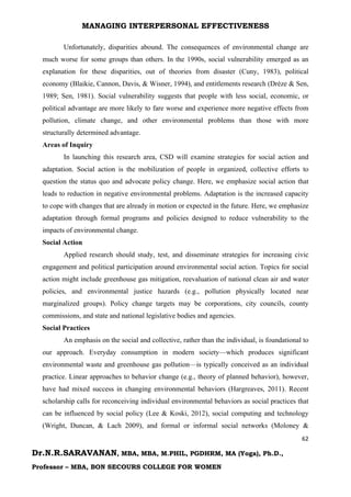MANAGING INTERPERSONAL EFFECTIVENESS
62
Dr.N.R.SARAVANAN, MBA, MBA, M.PHIL, PGDHRM, MA (Yoga), Ph.D.,
Professor – MBA, BON SECOURS COLLEGE FOR WOMEN
Unfortunately, disparities abound. The consequences of environmental change are
much worse for some groups than others. In the 1990s, social vulnerability emerged as an
explanation for these disparities, out of theories from disaster (Cuny, 1983), political
economy (Blaikie, Cannon, Davis, & Wisner, 1994), and entitlements research (Drèze & Sen,
1989; Sen, 1981). Social vulnerability suggests that people with less social, economic, or
political advantage are more likely to fare worse and experience more negative effects from
pollution, climate change, and other environmental problems than those with more
structurally determined advantage.
Areas of Inquiry
In launching this research area, CSD will examine strategies for social action and
adaptation. Social action is the mobilization of people in organized, collective efforts to
question the status quo and advocate policy change. Here, we emphasize social action that
leads to reduction in negative environmental problems. Adaptation is the increased capacity
to cope with changes that are already in motion or expected in the future. Here, we emphasize
adaptation through formal programs and policies designed to reduce vulnerability to the
impacts of environmental change.
Social Action
Applied research should study, test, and disseminate strategies for increasing civic
engagement and political participation around environmental social action. Topics for social
action might include greenhouse gas mitigation, reevaluation of national clean air and water
policies, and environmental justice hazards (e.g., pollution physically located near
marginalized groups). Policy change targets may be corporations, city councils, county
commissions, and state and national legislative bodies and agencies.
Social Practices
An emphasis on the social and collective, rather than the individual, is foundational to
our approach. Everyday consumption in modern society—which produces significant
environmental waste and greenhouse gas pollution—is typically conceived as an individual
practice. Linear approaches to behavior change (e.g., theory of planned behavior), however,
have had mixed success in changing environmental behaviors (Hargreaves, 2011). Recent
scholarship calls for reconceiving individual environmental behaviors as social practices that
can be influenced by social policy (Lee & Koski, 2012), social computing and technology
(Wright, Duncan, & Lach 2009), and formal or informal social networks (Moloney &
 