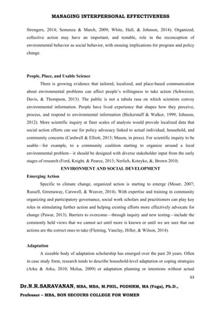 MANAGING INTERPERSONAL EFFECTIVENESS
63
Dr.N.R.SARAVANAN, MBA, MBA, M.PHIL, PGDHRM, MA (Yoga), Ph.D.,
Professor – MBA, BON SECOURS COLLEGE FOR WOMEN
Strengers, 2014; Semenza & March, 2009; White, Hall, & Johnson, 2014). Organized,
collective action may have an important, and testable, role in the reconception of
environmental behavior as social behavior, with ensuing implications for program and policy
change.
People, Place, and Usable Science
There is growing evidence that tailored, localized, and place-based communication
about environmental problems can affect people’s willingness to take action (Schweizer,
Davis, & Thompson, 2013). The public is not a tabula rasa on which scientists convey
environmental information. People have lived experience that shapes how they perceive,
process, and respond to environmental information (Bickerstaff & Walker, 1999; Johnson,
2012). More scientific inquiry at finer scales of analysis would provide localized data that
social action efforts can use for policy advocacy linked to actual individual, household, and
community concerns (Cardwell & Elliott, 2013; Mason, in press). For scientific inquiry to be
usable—for example, to a community coalition starting to organize around a local
environmental problem—it should be designed with diverse stakeholder input from the early
stages of research (Ford, Knight, & Pearce, 2013; Nerlich, Koteyko, &, Brown 2010;
ENVIRONMENT AND SOCIAL DEVELOPMENT
Emerging Action
Specific to climate change, organized action is starting to emerge (Moser, 2007;
Russell, Greenaway, Carswell, & Weaver, 2014). With expertise and training in community
organizing and participatory governance, social work scholars and practitioners can play key
roles in stimulating further action and helping existing efforts more effectively advocate for
change (Pawar, 2013). Barriers to overcome—through inquiry and new testing—include the
commonly held views that we cannot act until more is known or until we are sure that our
actions are the correct ones to take (Fleming, Vanclay, Hiller, & Wilson, 2014).
Adaptation
A sizeable body of adaptation scholarship has emerged over the past 20 years. Often
in case study form, research tends to describe household-level adaptation or coping strategies
(Arku & Arku, 2010; Molua, 2009) or adaptation planning or intentions without actual
 
