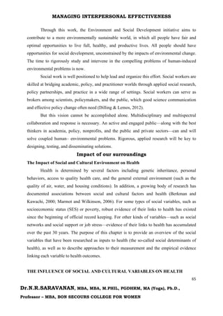 MANAGING INTERPERSONAL EFFECTIVENESS
65
Dr.N.R.SARAVANAN, MBA, MBA, M.PHIL, PGDHRM, MA (Yoga), Ph.D.,
Professor – MBA, BON SECOURS COLLEGE FOR WOMEN
Through this work, the Environment and Social Development initiative aims to
contribute to a more environmentally sustainable world, in which all people have fair and
optimal opportunities to live full, healthy, and productive lives. All people should have
opportunities for social development, unconstrained by the impacts of environmental change.
The time to rigorously study and intervene in the compelling problems of human-induced
environmental problems is now.
Social work is well positioned to help lead and organize this effort. Social workers are
skilled at bridging academic, policy, and practitioner worlds through applied social research,
policy partnerships, and practice in a wide range of settings. Social workers can serve as
brokers among scientists, policymakers, and the public, which good science communication
and effective policy change often need (Dilling & Lemos, 2012).
But this vision cannot be accomplished alone. Multidisciplinary and multispectral
collaboration and response is necessary. An active and engaged public—along with the best
thinkers in academia, policy, nonprofits, and the public and private sectors—can and will
solve coupled human– environmental problems. Rigorous, applied research will be key to
designing, testing, and disseminating solutions.
Impact of our surroundings
The Impact of Social and Cultural Environment on Health
Health is determined by several factors including genetic inheritance, personal
behaviors, access to quality health care, and the general external environment (such as the
quality of air, water, and housing conditions). In addition, a growing body of research has
documented associations between social and cultural factors and health (Berkman and
Kawachi, 2000; Marmot and Wilkinson, 2006). For some types of social variables, such as
socioeconomic status (SES) or poverty, robust evidence of their links to health has existed
since the beginning of official record keeping. For other kinds of variables—such as social
networks and social support or job stress—evidence of their links to health has accumulated
over the past 30 years. The purpose of this chapter is to provide an overview of the social
variables that have been researched as inputs to health (the so-called social determinants of
health), as well as to describe approaches to their measurement and the empirical evidence
linking each variable to health outcomes.
THE INFLUENCE OF SOCIAL AND CULTURAL VARIABLES ON HEALTH
 