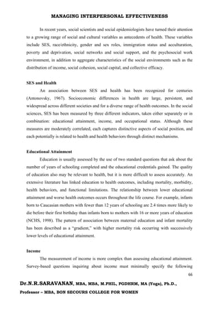 MANAGING INTERPERSONAL EFFECTIVENESS
66
Dr.N.R.SARAVANAN, MBA, MBA, M.PHIL, PGDHRM, MA (Yoga), Ph.D.,
Professor – MBA, BON SECOURS COLLEGE FOR WOMEN
In recent years, social scientists and social epidemiologists have turned their attention
to a growing range of social and cultural variables as antecedents of health. These variables
include SES, race/ethnicity, gender and sex roles, immigration status and acculturation,
poverty and deprivation, social networks and social support, and the psychosocial work
environment, in addition to aggregate characteristics of the social environments such as the
distribution of income, social cohesion, social capital, and collective efficacy.
SES and Health
An association between SES and health has been recognized for centuries
(Antonovsky, 1967). Socioeconomic differences in health are large, persistent, and
widespread across different societies and for a diverse range of health outcomes. In the social
sciences, SES has been measured by three different indicators, taken either separately or in
combination: educational attainment, income, and occupational status. Although these
measures are moderately correlated, each captures distinctive aspects of social position, and
each potentially is related to health and health behaviors through distinct mechanisms.
Educational Attainment
Education is usually assessed by the use of two standard questions that ask about the
number of years of schooling completed and the educational credentials gained. The quality
of education also may be relevant to health, but it is more difficult to assess accurately. An
extensive literature has linked education to health outcomes, including mortality, morbidity,
health behaviors, and functional limitations. The relationship between lower educational
attainment and worse health outcomes occurs throughout the life course. For example, infants
born to Caucasian mothers with fewer than 12 years of schooling are 2.4 times more likely to
die before their first birthday than infants born to mothers with 16 or more years of education
(NCHS, 1998). The pattern of association between maternal education and infant mortality
has been described as a “gradient,” with higher mortality risk occurring with successively
lower levels of educational attainment.
Income
The measurement of income is more complex than assessing educational attainment.
Survey-based questions inquiring about income must minimally specify the following
 