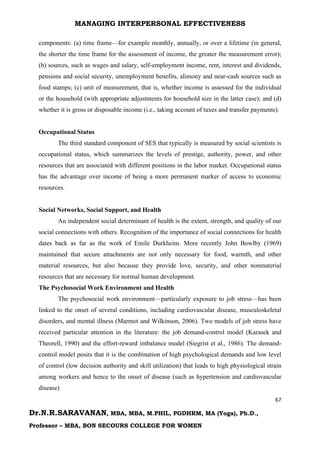 MANAGING INTERPERSONAL EFFECTIVENESS
67
Dr.N.R.SARAVANAN, MBA, MBA, M.PHIL, PGDHRM, MA (Yoga), Ph.D.,
Professor – MBA, BON SECOURS COLLEGE FOR WOMEN
components: (a) time frame—for example monthly, annually, or over a lifetime (in general,
the shorter the time frame for the assessment of income, the greater the measurement error);
(b) sources, such as wages and salary, self-employment income, rent, interest and dividends,
pensions and social security, unemployment benefits, alimony and near-cash sources such as
food stamps; (c) unit of measurement, that is, whether income is assessed for the individual
or the household (with appropriate adjustments for household size in the latter case); and (d)
whether it is gross or disposable income (i.e., taking account of taxes and transfer payments).
Occupational Status
The third standard component of SES that typically is measured by social scientists is
occupational status, which summarizes the levels of prestige, authority, power, and other
resources that are associated with different positions in the labor market. Occupational status
has the advantage over income of being a more permanent marker of access to economic
resources.
Social Networks, Social Support, and Health
An independent social determinant of health is the extent, strength, and quality of our
social connections with others. Recognition of the importance of social connections for health
dates back as far as the work of Emile Durkheim. More recently John Bowlby (1969)
maintained that secure attachments are not only necessary for food, warmth, and other
material resources, but also because they provide love, security, and other nonmaterial
resources that are necessary for normal human development.
The Psychosocial Work Environment and Health
The psychosocial work environment—particularly exposure to job stress—has been
linked to the onset of several conditions, including cardiovascular disease, musculoskeletal
disorders, and mental illness (Marmot and Wilkinson, 2006). Two models of job stress have
received particular attention in the literature: the job demand-control model (Karasek and
Theorell, 1990) and the effort-reward imbalance model (Siegrist et al., 1986). The demand-
control model posits that it is the combination of high psychological demands and low level
of control (low decision authority and skill utilization) that leads to high physiological strain
among workers and hence to the onset of disease (such as hypertension and cardiovascular
disease)
 