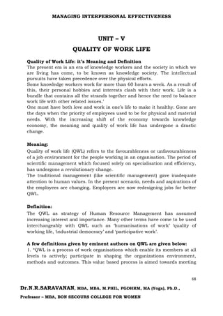 MANAGING INTERPERSONAL EFFECTIVENESS
68
Dr.N.R.SARAVANAN, MBA, MBA, M.PHIL, PGDHRM, MA (Yoga), Ph.D.,
Professor – MBA, BON SECOURS COLLEGE FOR WOMEN
UNIT – V
QUALITY OF WORK LIFE
Quality of Work Life: it’s Meaning and Definition
The present era is an era of knowledge workers and the society in which we
are living has come, to be known as knowledge society. The intellectual
pursuits have taken precedence over the physical efforts.
Some knowledge workers work for more than 60 hours a week. As a result of
this, their personal hobbies and interests clash with their work. Life is a
bundle that contains all the strands together and hence the need to balance
work life with other related issues.’
One must have both love and work in one’s life to make it healthy. Gone are
the days when the priority of employees used to be for physical and material
needs. With the increasing shift of the economy towards knowledge
economy, the meaning and quality of work life has undergone a drastic
change.
Meaning:
Quality of work life (QWL) refers to the favourableness or unfavourableness
of a job environment for the people working in an organisation. The period of
scientific management which focused solely on specialisation and efficiency,
has undergone a revolutionary change.
The traditional management (like scientific management) gave inadequate
attention to human values. In the present scenario, needs and aspirations of
the employees are changing. Employers are now redesigning jobs for better
QWL.
Definition:
The QWL as strategy of Human Resource Management has assumed
increasing interest and importance. Many other terms have come to be used
interchangeably with QWL such as ‘humanisations of work’ ‘quality of
working life, ‘industrial democracy’ and ‘participative work’.
A few definitions given by eminent authors on QWL are given below:
1. “QWL is a process of work organisations which enable its members at all
levels to actively; participate in shaping the organizations environment,
methods and outcomes. This value based process is aimed towards meeting
 