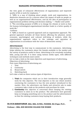 MANAGING INTERPERSONAL EFFECTIVENESS
69
Dr.N.R.SARAVANAN, MBA, MBA, M.PHIL, PGDHRM, MA (Yoga), Ph.D.,
Professor – MBA, BON SECOURS COLLEGE FOR WOMEN
the twin goals of enhanced effectiveness of organisations and improved
quality of life at work for employees. ”
2. “QWL is a way of thinking about people, work and organisations, its
distinctive elements are (i) a concern about the impact of work on people as
well as on organisational effectiveness, and (ii) the idea of participation in
organisational problem-solving and decision making. ” —Nadler and Lawler
3. “The overriding purpose of QWL is to change the climate at work so that
the human-technological-organisational interface leads to a better quality of
work life.”
-Luthans
4. “QWL is based on a general approach and an organisation approach. The
general approach includes all those factors affecting the physical, social,
economic, psychological and cultural well-being of workers, while the
organisational approach refers to the redesign and operation of
organisations in accordance with the value of democratic society. ”
Advertisement:
Advertising is the best way to communicate to the customers. Advertising
helps informs the customers about the brands available in the market and
the variety of products useful to them. Advertising is for everybody including
kids, young and old. It is done using various media types, with different
techniques and methods most suited.
Let us take a look on the main objectives and importance of advertising.
Objectives of Advertising
Four main Objectives of advertising are:
i. Trial
ii. Continuity
iii. Brand switch
iv. Switching back
Let’s take a look on these various types of objectives.
1. Trial: the companies which are in their introduction stage generally
work for this objective. The trial objective is the one which involves
convincing the customers to buy the new product introduced in the
market. Here, the advertisers use flashy and attractive ads to make
customers take a look on the products and purchase for trials.
2. Continuity: this objective is concerned about keeping the existing
customers to stick on to the product. The advertisers here generally
keep on bringing something new in the product and the advertisement
so that the existing customers keep buying their products.
 
