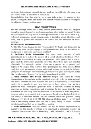 MANAGING INTERPERSONAL EFFECTIVENESS
7
Dr.N.R.SARAVANAN, MBA, MBA, M.PHIL, PGDHRM, MA (Yoga), Ph.D.,
Professor – MBA, BON SECOURS COLLEGE FOR WOMEN
attribute their failures to stable factors such as the difficulty of a task, they
will expect to fail in that task in the future.
Controllability describes whether a person feels actively in control of the
cause. Failing at a task one thinks one cannot control can lead to feelings of
humiliation, shame, and/or anger.
SELF-PRESENTATION
The self-concept seems like a very private phenomenon. After all, people’s
thoughts about themselves are hidden and are often highly personal. Yet the
self-concept is also very much a social phenomenon. It has social roots (e.g.,
reflected appraisals, social comparison), it includes social identities and
roles, and it guides our perception of others and our behavior in social
settings.
The Nature of Self-Presentation
A. Why Do People Engage in Self-Presentation? We begin our discussion by
considering why people engage in self-presentation. Why do we bother to
lead people to see us in one way or another?
1. Facilitate Social Interaction The most basic function of self-
presentation is to define the nature of a social situation (Goffman, 1959).
Most social interactions are very role governed. Each person has a role to
play, and the interaction proceeds smoothly when these roles are enacted
effectively. For example, airline pilots are expected to be poised and
dignified. As long as they convince their passengers that they possess these
qualities, their passengers remain calm and behave in an orderly fashion.
(Imagine, for example, how unsettling it would be if your airline pilot acted
like the character “Kramer” on the television show Seinfeld!)
2. Gain Material and Social Rewards People also strive to create
impressions of themselves in the minds of others in order to gain material
and social rewards (or avoid material and social punishments). As discussed
earlier, it is usually in our best interests to have others view us in a
particular way. Employees generally have a material interest in being
perceived as bright, committed, and promising. To the extent that they are
successful in inducing these impressions in the minds of their employers,
they are apt to be promoted and given raises. Social rewards also depend on
our ability to convince others that we possess particular qualities. Being
February 19, 2013 at 9:44 PM 452_chapter_07.docx page 4 of 42 liked
entails convincing others that we are likable; being a leader involves
convincing others that we are capable of leading
3. Self-Construction Another reason we try to create impressions of
ourselves in the minds of others is to construct a particular identity for
ourselves (Baumeister, 1982b; Rosenberg, 1979; Schlenker, 1980). This type
 