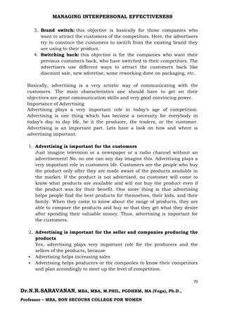 MANAGING INTERPERSONAL EFFECTIVENESS
70
Dr.N.R.SARAVANAN, MBA, MBA, M.PHIL, PGDHRM, MA (Yoga), Ph.D.,
Professor – MBA, BON SECOURS COLLEGE FOR WOMEN
3. Brand switch: this objective is basically for those companies who
want to attract the customers of the competitors. Here, the advertisers
try to convince the customers to switch from the existing brand they
are using to their product.
4. Switching back: this objective is for the companies who want their
previous customers back, who have switched to their competitors. The
advertisers use different ways to attract the customers back like
discount sale, new advertise, some reworking done on packaging, etc.
Basically, advertising is a very artistic way of communicating with the
customers. The main characteristics one should have to get on their
objectives are great communication skills and very good convincing power.
Importance of Advertising
Advertising plays a very important role in today’s age of competition.
Advertising is one thing which has become a necessity for everybody in
today’s day to day life, be it the producer, the traders, or the customer.
Advertising is an important part. Lets have a look on how and where is
advertising important:
1. Advertising is important for the customers
Just imagine television or a newspaper or a radio channel without an
advertisement! No, no one can any day imagine this. Advertising plays a
very important role in customers life. Customers are the people who buy
the product only after they are made aware of the products available in
the market. If the product is not advertised, no customer will come to
know what products are available and will not buy the product even if
the product was for their benefit. One more thing is that advertising
helps people find the best products for themselves, their kids, and their
family. When they come to know about the range of products, they are
able to compare the products and buy so that they get what they desire
after spending their valuable money. Thus, advertising is important for
the customers.
2. Advertising is important for the seller and companies producing the
products
Yes, advertising plays very important role for the producers and the
sellers of the products, because
 Advertising helps increasing sales
 Advertising helps producers or the companies to know their competitors
and plan accordingly to meet up the level of competition.
 
