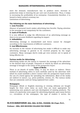 MANAGING INTERPERSONAL EFFECTIVENESS
72
Dr.N.R.SARAVANAN, MBA, MBA, M.PHIL, PGDHRM, MA (Yoga), Ph.D.,
Professor – MBA, BON SECOURS COLLEGE FOR WOMEN
meet the demand, manufacturer has to produce more. Increase in
production helps in lowering the per unit cost of production. Thus, it helps
in increasing the profitability of an enterprise. Cumulatively therefore, it is
bound to boost nation’s economy too.
Limitations of Advertising:
The following are the main limitations of advertising:
1. Less Forceful:
Absence of personal touch makes advertising less forceful. Paying attention
to the message is not compulsory for the customers.
2. Lack of Feedback:
It is very difficult to judge the effectiveness of an advertising message as
there is no accurate feedback regarding its impact.
3. Inflexibility:
Advertising message is standardized and hence cannot be changed
according to the requirements of different customers.
4. Low Effectiveness:
An increase in the volume of advertising has made it difficult to make any
advertising message in general to be received properly by the target
customers. Many messages don’ts really get even noticed, not to speak of
being effective etc.
Various media for Advertising
Advertising media are the means to transmit the message of the advertiser
to the desired class of people. Channels or vehicle by which an advertising
message is brought to the notice of the prospective buyer:
Types of Media
There is no dearth of media today. It may be direct or indirect. Direct
method of advertising refers to such methods used by the advertiser with
which he could establish a direct contact with the prospective hand involve
the use of a hired agency for spreading the information. Most of the media
are indirect in nature, e.g., press publicity, cinema, etc. The various media
that are commonly used are being explained here under:
Newspapers
Newspaper (Hindi or English) (morning or evening editions) are bought
largely for their news value as such they are most appropriate for
announcing new products and new development of existing products. The
choice of a particular news paper for advertising depends upon many factors
i.e., circulation of the newspaper, the type of readers it serves, the
 