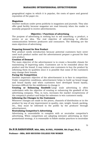 MANAGING INTERPERSONAL EFFECTIVENESS
73
Dr.N.R.SARAVANAN, MBA, MBA, M.PHIL, PGDHRM, MA (Yoga), Ph.D.,
Professor – MBA, BON SECOURS COLLEGE FOR WOMEN
geographical region in which it is popular, the costs of space and general
reputation of the paper etc.
Magazines
Another medium under press publicity is magazines and journals. They also
offer good facility because magazine are read leisurely when the reader is
mentally prepared to receive advertisements.
Objective / Functions of advertising
The purpose of advertising is nothing but to sell something -a product, a
service or an idea. The real objective of advertising is effective
communication between producers and consumers. The following are the
main objectives of advertising:
Preparing Ground for New Product
New product needs introduction because potential customers have never
used such product earlier and the advertisement prepare a ground for that
new product.
Creation of Demand
The main objective of the advertisement is to create a favorable climate for
maintaining of improving sales. Customers are to be reminded about the
product and the brand. It may induce new customers to buy the product by
informing them its qualities since it is possible that some of the customers
may change their brands.
Facing the Competition
Another important objective of the advertisement is to face to competition.
Under competitive conditions, advertisement helps to build up brand image
and brand loyalty and when customers have developed brand loyalty,
becomes difficult for the middlemen to change it.
Creating or Enhancing Goodwill: Large scale advertising is often
undertaken with the objective of creating or enhancing the goodwill of the
advertising company. This, in turn, increases the market receptiveness of
the company’s product and helps the salesmen to win customers easily.
Informing the Changes to the Customers
Whenever changes are made in the prices, channels of distribution or in the
product by way of any improvement in quality, size, weight, brand, packing,
etc., they must be informed to the public by the producer through
advertisement.
Neutralizing Competitor’s Advertising
Advertising is unavoidable to complete with or neutralize competitor’s
advertising. When competitors are adopting intensive advertising as their
promotional strategy, it is reasonable to follow similar practices to neutralize
 