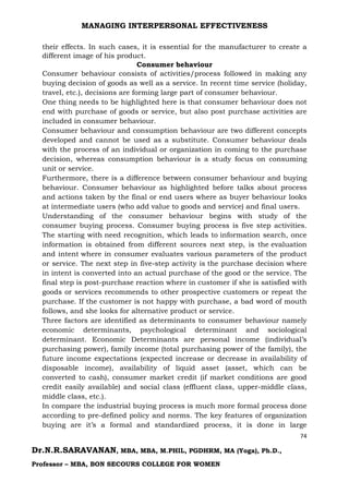 MANAGING INTERPERSONAL EFFECTIVENESS
74
Dr.N.R.SARAVANAN, MBA, MBA, M.PHIL, PGDHRM, MA (Yoga), Ph.D.,
Professor – MBA, BON SECOURS COLLEGE FOR WOMEN
their effects. In such cases, it is essential for the manufacturer to create a
different image of his product.
Consumer behaviour
Consumer behaviour consists of activities/process followed in making any
buying decision of goods as well as a service. In recent time service (holiday,
travel, etc.), decisions are forming large part of consumer behaviour.
One thing needs to be highlighted here is that consumer behaviour does not
end with purchase of goods or service, but also post purchase activities are
included in consumer behaviour.
Consumer behaviour and consumption behaviour are two different concepts
developed and cannot be used as a substitute. Consumer behaviour deals
with the process of an individual or organization in coming to the purchase
decision, whereas consumption behaviour is a study focus on consuming
unit or service.
Furthermore, there is a difference between consumer behaviour and buying
behaviour. Consumer behaviour as highlighted before talks about process
and actions taken by the final or end users where as buyer behaviour looks
at intermediate users (who add value to goods and service) and final users.
Understanding of the consumer behaviour begins with study of the
consumer buying process. Consumer buying process is five step activities.
The starting with need recognition, which leads to information search, once
information is obtained from different sources next step, is the evaluation
and intent where in consumer evaluates various parameters of the product
or service. The next step in five-step activity is the purchase decision where
in intent is converted into an actual purchase of the good or the service. The
final step is post-purchase reaction where in customer if she is satisfied with
goods or services recommends to other prospective customers or repeat the
purchase. If the customer is not happy with purchase, a bad word of mouth
follows, and she looks for alternative product or service.
Three factors are identified as determinants to consumer behaviour namely
economic determinants, psychological determinant and sociological
determinant. Economic Determinants are personal income (individual’s
purchasing power), family income (total purchasing power of the family), the
future income expectations (expected increase or decrease in availability of
disposable income), availability of liquid asset (asset, which can be
converted to cash), consumer market credit (if market conditions are good
credit easily available) and social class (effluent class, upper-middle class,
middle class, etc.).
In compare the industrial buying process is much more formal process done
according to pre-defined policy and norms. The key features of organization
buying are it’s a formal and standardized process, it is done in large
 