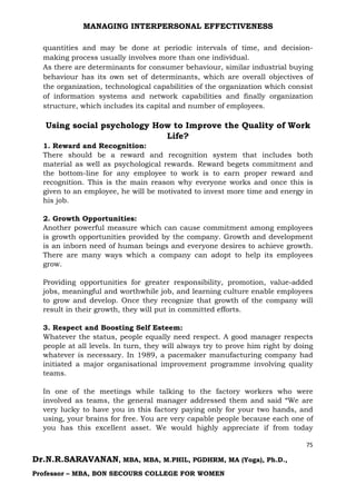 MANAGING INTERPERSONAL EFFECTIVENESS
75
Dr.N.R.SARAVANAN, MBA, MBA, M.PHIL, PGDHRM, MA (Yoga), Ph.D.,
Professor – MBA, BON SECOURS COLLEGE FOR WOMEN
quantities and may be done at periodic intervals of time, and decision-
making process usually involves more than one individual.
As there are determinants for consumer behaviour, similar industrial buying
behaviour has its own set of determinants, which are overall objectives of
the organization, technological capabilities of the organization which consist
of information systems and network capabilities and finally organization
structure, which includes its capital and number of employees.
Using social psychology How to Improve the Quality of Work
Life?
1. Reward and Recognition:
There should be a reward and recognition system that includes both
material as well as psychological rewards. Reward begets commitment and
the bottom-line for any employee to work is to earn proper reward and
recognition. This is the main reason why everyone works and once this is
given to an employee, he will be motivated to invest more time and energy in
his job.
2. Growth Opportunities:
Another powerful measure which can cause commitment among employees
is growth opportunities provided by the company. Growth and development
is an inborn need of human beings and everyone desires to achieve growth.
There are many ways which a company can adopt to help its employees
grow.
Providing opportunities for greater responsibility, promotion, value-added
jobs, meaningful and worthwhile job, and learning culture enable employees
to grow and develop. Once they recognize that growth of the company will
result in their growth, they will put in committed efforts.
3. Respect and Boosting Self Esteem:
Whatever the status, people equally need respect. A good manager respects
people at all levels. In turn, they will always try to prove him right by doing
whatever is necessary. In 1989, a pacemaker manufacturing company had
initiated a major organisational improvement programme involving quality
teams.
In one of the meetings while talking to the factory workers who were
involved as teams, the general manager addressed them and said “We are
very lucky to have you in this factory paying only for your two hands, and
using, your brains for free. You are very capable people because each one of
you has this excellent asset. We would highly appreciate if from today
 