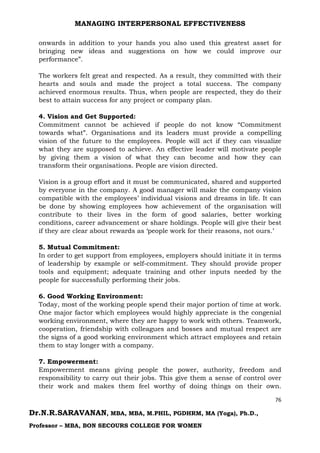 MANAGING INTERPERSONAL EFFECTIVENESS
76
Dr.N.R.SARAVANAN, MBA, MBA, M.PHIL, PGDHRM, MA (Yoga), Ph.D.,
Professor – MBA, BON SECOURS COLLEGE FOR WOMEN
onwards in addition to your hands you also used this greatest asset for
bringing new ideas and suggestions on how we could improve our
performance”.
The workers felt great and respected. As a result, they committed with their
hearts and souls and made the project a total success. The company
achieved enormous results. Thus, when people are respected, they do their
best to attain success for any project or company plan.
4. Vision and Get Supported:
Commitment cannot be achieved if people do not know “Commitment
towards what”. Organisations and its leaders must provide a compelling
vision of the future to the employees. People will act if they can visualize
what they are supposed to achieve. An effective leader will motivate people
by giving them a vision of what they can become and how they can
transform their organisations. People are vision directed.
Vision is a group effort and it must be communicated, shared and supported
by everyone in the company. A good manager will make the company vision
compatible with the employees’ individual visions and dreams in life. It can
be done by showing employees how achievement of the organisation will
contribute to their lives in the form of good salaries, better working
conditions, career advancement or share holdings. People will give their best
if they are clear about rewards as ‘people work for their reasons, not ours.’
5. Mutual Commitment:
In order to get support from employees, employers should initiate it in terms
of leadership by example or self-commitment. They should provide proper
tools and equipment; adequate training and other inputs needed by the
people for successfully performing their jobs.
6. Good Working Environment:
Today, most of the working people spend their major portion of time at work.
One major factor which employees would highly appreciate is the congenial
working environment, where they are happy to work with others. Teamwork,
cooperation, friendship with colleagues and bosses and mutual respect are
the signs of a good working environment which attract employees and retain
them to stay longer with a company.
7. Empowerment:
Empowerment means giving people the power, authority, freedom and
responsibility to carry out their jobs. This give them a sense of control over
their work and makes them feel worthy of doing things on their own.
 