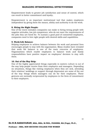 MANAGING INTERPERSONAL EFFECTIVENESS
77
Dr.N.R.SARAVANAN, MBA, MBA, M.PHIL, PGDHRM, MA (Yoga), Ph.D.,
Professor – MBA, BON SECOURS COLLEGE FOR WOMEN
Empowerment leads to greater job satisfaction and sense of control, which
can result in better commitment and loyalty.
Empowerment is an important motivational tool that makes employees
independent by giving them the means, ability and authority to do the work.
8. Hiring the Right People:
One of the worst mistakes companies can make is hiring wrong people with
negative attitudes, low job competence, who do not meet the requirements of
the jobs they are hired for. To sustain a good pool of committed employees,
companies need to hire right people with desired skills and capabilities.
9. Work/Life Balance:
Helping employees to achieve balance between the work and personal lives
encourages people to stay with the organisation. Many studies have revealed
that work life balance is one of the main concerns of employees.
Organisations which enable employees to balance work and family
responsibilities have positive impact on employees’ decision to stay with
them.
10. Out of the Way Help:
One of the highly appreciated things especially in eastern culture is out of
the way help people receive from their employers and managers. Depending
on situations, things like visiting employees when they are sick, attending
their relatives’ weddings or support through depression are some of the out
of the way things which managers can do for their employees. These
gestures are normally reciprocated by employees in the form of commitment
to their employers.
 