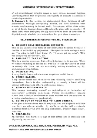 MANAGING INTERPERSONAL EFFECTIVENESS
8
Dr.N.R.SARAVANAN, MBA, MBA, M.PHIL, PGDHRM, MA (Yoga), Ph.D.,
Professor – MBA, BON SECOURS COLLEGE FOR WOMEN
of self-presentational behavior serves a more private, personal function.
Convincing others that we possess some quality or attribute is a means of
convincing ourselves.
4. Summary In this section, we distinguished three functions of self-
presentation. Although conceptually distinct, the three functions often
operate simultaneously in the real world. For example, airline pilots project
an air of dignity because doing so (1) makes the plane ride go smoother; (2)
helps them retain their jobs; and (3) leads them to think of themselves as
dignified people, which in turn makes them feel good about themselves.
SELF-PRESENTATION MOTIVES AND STRATEGIES
1. HOUSING SELF-DEFEATING MINDSETS.
This is an unconscious form of self-destructive behavior because it
results in self-fulfilling prophecies. Examples include thoughts such
as: “I’m going to fail, I just know it”, “I’ll never get out alive”, “This
will completely destroy me”, etc.
2. FAILING TO TAKE ACTION.
This is a passive symptom, but still self-destructive in nature. When
we know something is bad for us, but fail to take any action or steps
to remedy the issue, we are essentially setting ourselves up for,
and guaranteeing, failure.
3. OVER-EATING.
A nasty habit that results in many long-term health issues.
4. UNDER-EATING.
Many under-eaters fool themselves into thinking they’re benefiting
themselves. Truth is that under-eating is usually a band aid for
serious self-image and other psychological issues.
5. FORCED INCOMPETENCE.
This means portraying oneself as unintelligent or incapable of
successfully achieving something. Forced incompetence usually
stems from a lack of confidence in ones abilities and can function as
a coping mechanism, e.g. academically.
6. GOING OUT OF YOUR WAY TO HARM OTHERS.
What goes around comes around they say, and the negative influence
you have on others, whether by words or deeds, will eventually
manifest itself in your own life (e.g. sicknesses, tragedy, legal issues,
isolation).
7. SELF-HARM.
An extreme. Self-harm is a sign of self-hatred and is mentally and
physically destructive.
 